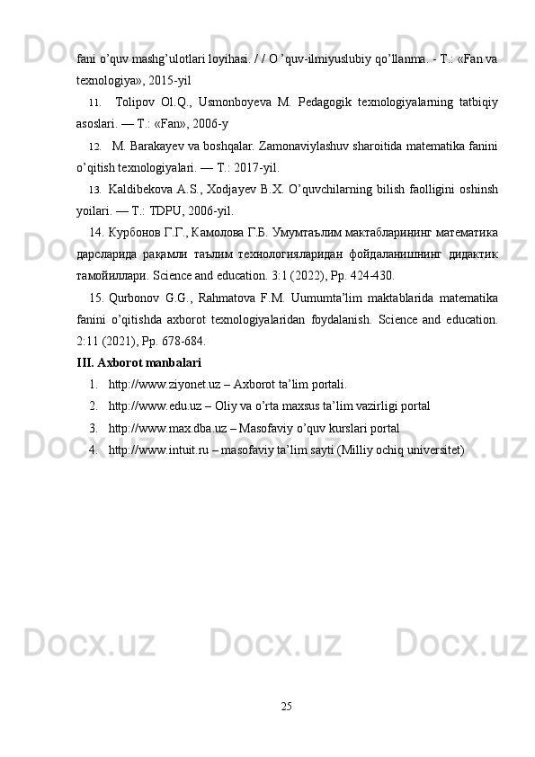 fani o’quv mashg’ulotlari loyihasi. / / O ’quv-ilmiyuslubiy qo’llanma. - Т.: «Fan va
texnologiya», 2015-yil
11.   Tolipov   Ol.Q.,   Usmonboyeva   M.   Pedagogik   texnologiyalarning   tatbiqiy
asoslari. — Т.: «Fan», 2006-y
12.   M. Barakayev va boshqalar. Zamonaviylashuv sharoitida matematika fanini
o’qitish texnologiyalari. —  Т .: 2017-yil.
13. Kaldibekova  A.S.,  Xodjayev   В . Х .  O’quvchilarning  bilish  faolligini   oshinsh
yoilari. —  Т .: TDPU, 2006-yil.
14. Курбонов Г.Г., Камолова Г.Б. Умумтаълим мактабларининг математика
дарсларида   рақамли   таълим   технологияларидан   фойдаланишнинг   дидактик
тамойиллари. Science and education. 3:1 (2022), Pp. 424-430. 
15. Qurbonov   G.G.,   Rahmatova   F.M.   Uumumta’lim   maktablarida   matematika
fanini   o’qitishda   axborot   texnologiyalaridan   foydalanish.   Science   and   education.
2:11 (2021), Pp. 678-684.
III. Axborot manbalari
1. http://www.ziyonet.uz – Axborot ta’lim portali. 
2. http://www.edu.uz – Oliy va o’rta maxsus ta’lim vazirligi portal
3. http://www.max.dba.uz – Masofaviy o’quv kurslari portal
4. http://www.intuit.ru – masofaviy ta’lim sayti (Milliy ochiq universitet)
25