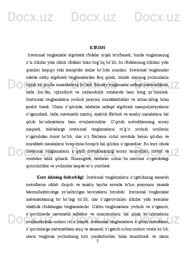 KIRISH
  Irratsional   tenglamalar   algebraik   ifodalar   orqali   ta'riflanadi,   bunda   tenglamaning
o’zi ildizlar yoki ildizli ifodalar bilan bog’liq bo’lib, bu ifodalarning ildizlari yoki
qismlari   haqiqiy   yoki   kompleks   sonlar   bo’lishi   mumkin.   Irratsional   tenglamalar
odatda   oddiy   algebraik   tenglamalardan   farq   qiladi,   chunki   ularning   yechimlarini
topish ko’pincha murakkabroq bo’ladi. Bunday tenglamalar nafaqat matematikada,
balki   ilm-fan,   iqtisodiyot   va   muhandislik   sohalarida   ham   keng   qo’llaniladi.
Irratsional   tenglamalarni   yechish   jarayoni   murakkabliklari   va   xilma-xilligi   bilan
ajralib   turadi.   Ularni   o’qitishda,   talabalar   nafaqat   algebraik   manipulyatsiyalarni
o’rganishadi,   balki   matematik   mantiq,   analitik   fikrlash   va   amaliy   masalalarni   hal
qilish   ko’nikmalarini   ham   rivojlantiradilar.   O’qitish   metodikasining   asosiy
maqsadi,   talabalarga   irratsional   tenglamalarni   to’g’ri   yechish   usullarini
o’rgatishdan   iborat   bo’lib,   ular   o’z   fikrlarini   izchil   ravishda   bayon   qilishni   va
murakkab masalalarni bosqichma-bosqich hal qilishni o’rganadilar. Bu kurs ishida
irratsional   tenglamalarni   o’qitish   metodikasining   asosiy   tamoyillari,   metod   va
vositalari   tahlil   qilinadi.   Shuningdek,   talabalar   uchun   bu   mavzuni   o’rgatishdagi
qiyinchiliklar va yechimlar haqida so’z yuritiladi.
Kurs ishining dolzarbligi:   Irratsional  tenglamalarni o’rgatishning samarali
metodlarini   ishlab   chiqish   va   amaliy   tajriba   asosida   ta'lim   jarayonini   yanada
takomillashtirishga   yo’naltirilgan   tavsiyalarni   berishdir.   Irratsional   tenglamalar
matematikaning   bir   bo’lagi   bo’lib,   ular   o’zgaruvchilari   ildizlar   yoki   kesmalar
shaklida   ifodalangan   tenglamalardir.   Ushbu   tenglamalarni   yechish   va   o’rganish,
o’quvchilarda   matematik   tafakkur   va   muammolarni   hal   qilish   ko’nikmalarini
rivojlantirishda muhim rol o’ynaydi. Irratsional tenglamalarni o’qitish metodikasi,
o’quvchilarga matematikani aniq va samarali o’rgatish uchun muhim vosita bo’lib,
ularni   tenglama   yechishning   turli   yondashuvlari   bilan   tanishtiradi   va   ularni
3 