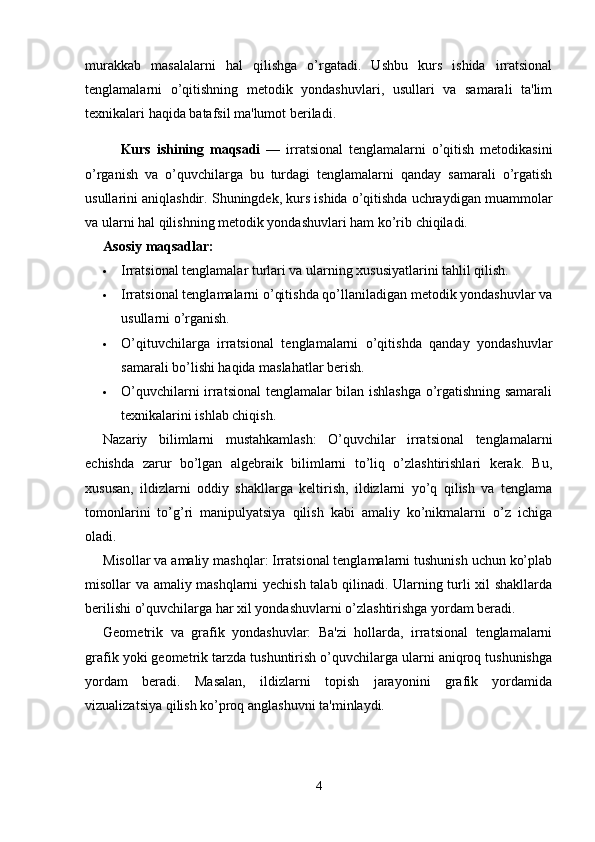 murakkab   masalalarni   hal   qilishga   o’rgatadi.   Ushbu   kurs   ishida   irratsional
tenglamalarni   o’qitishning   metodik   yondashuvlari,   usullari   va   samarali   ta'lim
texnikalari haqida batafsil ma'lumot beriladi.
Kurs   ishining   maqsadi   —   irratsional   tenglamalarni   o’qitish   metodikasini
o’rganish   va   o’quvchilarga   bu   turdagi   tenglamalarni   qanday   samarali   o’rgatish
usullarini aniqlashdir. Shuningdek, kurs ishida o’qitishda uchraydigan muammolar
va ularni hal qilishning metodik yondashuvlari ham ko’rib chiqiladi.
Asosiy maqsadlar:
 Irratsional tenglamalar turlari va ularning xususiyatlarini tahlil qilish.
 Irratsional tenglamalarni o’qitishda qo’llaniladigan metodik yondashuvlar va
usullarni o’rganish.
 O’qituvchilarga   irratsional   tenglamalarni   o’qitishda   qanday   yondashuvlar
samarali bo’lishi haqida maslahatlar berish.
 O’quvchilarni irratsional tenglamalar bilan ishlashga o’rgatishning samarali
texnikalarini ishlab chiqish.
Nazariy   bilimlarni   mustahkamlash:   O’quvchilar   irratsional   tenglamalarni
echishda   zarur   bo’lgan   algebraik   bilimlarni   to’liq   o’zlashtirishlari   kerak.   Bu,
xususan,   ildizlarni   oddiy   shakllarga   keltirish,   ildizlarni   yo’q   qilish   va   tenglama
tomonlarini   to’g’ri   manipulyatsiya   qilish   kabi   amaliy   ko’nikmalarni   o’z   ichiga
oladi.
Misollar va amaliy mashqlar: Irratsional tenglamalarni tushunish uchun ko’plab
misollar va amaliy mashqlarni yechish talab qilinadi. Ularning turli xil shakllarda
berilishi o’quvchilarga har xil yondashuvlarni o’zlashtirishga yordam beradi.
Geometrik   va   grafik   yondashuvlar:   Ba'zi   hollarda,   irratsional   tenglamalarni
grafik yoki geometrik tarzda tushuntirish o’quvchilarga ularni aniqroq tushunishga
yordam   beradi.   Masalan,   ildizlarni   topish   jarayonini   grafik   yordamida
vizualizatsiya qilish ko’proq anglashuvni ta'minlaydi.
4 