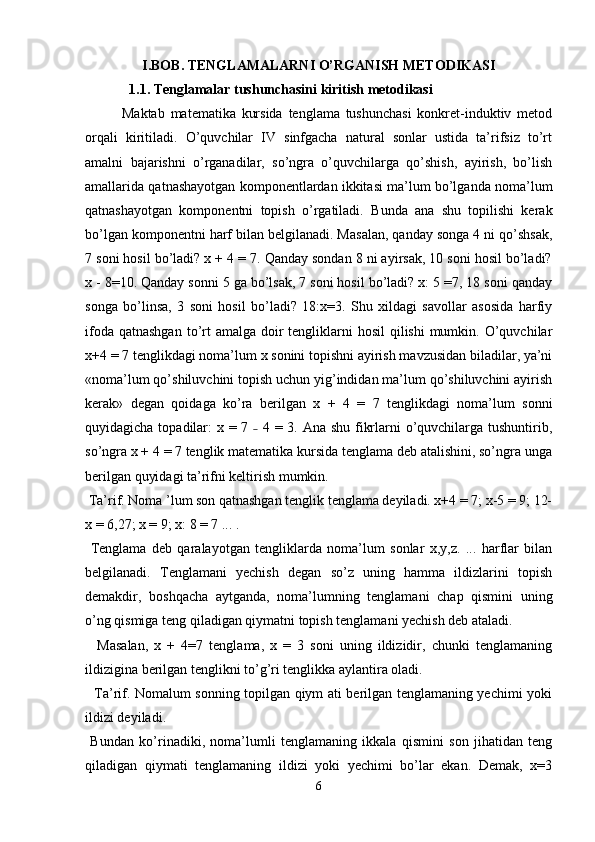 I.BOB. TENGLAMALARNI O’RGANISH METODIKASI
   1.1. Tenglamalar tushunchasini kiritish metodikasi
Maktab   matematika   kursida   tenglama   tushunchasi   konkret-induktiv   metod
orqali   kiritiladi.   O’quvchilar   IV   sinfgacha   natural   sonlar   ustida   ta’rifsiz   to’rt
amalni   bajarishni   o’rganadilar,   so’ngra   o’quvchilarga   qo’shish,   ayirish,   bo’lish
amallarida qatnashayotgan komponentlardan ikkitasi ma’lum bo’lganda noma’lum
qatnashayotgan   komponentni   topish   o’rgatiladi.   Bunda   ana   shu   topilishi   kerak
bo’lgan komponentni harf bilan belgilanadi. Masalan, qanday songa 4 ni qo’shsak,
7 soni hosil bo’ladi? x + 4 = 7. Qanday sondan 8 ni ayirsak, 10 soni hosil bo’ladi?
x - 8=10. Qanday sonni 5 ga bo’lsak, 7 soni hosil bo’ladi? x: 5 =7, 18 soni qanday
songa   bo’linsa,   3   soni   hosil   bo’ladi?   18:x=3.   Shu   xildagi   savollar   asosida   harfiy
ifoda qatnashgan  to’rt  amalga  doir  tengliklarni  hosil  qilishi  mumkin. O’quvchilar
x+4 = 7 tenglikdagi noma’lum x sonini topishni ayirish mavzusidan biladilar, ya’ni
«noma’lum qo’shiluvchini topish uchun yig’indidan ma’lum qo’shiluvchini ayirish
kerak»   degan   qoidaga   ko’ra   berilgan   x   +   4   =   7   tenglikdagi   noma’lum   sonni
quyidagicha topadilar:  x = 7   4 = 3. Ana shu fikrlarni  o’quvchilarga tushuntirib,˗
so’ngra x + 4 = 7 tenglik matematika kursida tenglama deb atalishini, so’ngra unga
berilgan quyidagi ta’rifni keltirish mumkin.
 Ta’rif. Noma ’lum son qatnashgan tenglik tenglama deyiladi. x+4 = 7; x-5 = 9; 12-
x = 6,27; x = 9; x: 8 = 7 ... . 
  Tenglama   deb   qaralayotgan   tengliklarda   noma’lum   sonlar   x,y,z.   ...   harflar   bilan
belgilanadi.   Tenglamani   yechish   degan   so’z   uning   hamma   ildizlarini   topish
demakdir,   boshqacha   aytganda,   noma’lumning   tenglamani   chap   qismini   uning
o’ng qismiga teng qiladigan qiymatni topish tenglamani yechish deb ataladi. 
    Masalan,   x   +   4=7   tenglama,   x   =   3   soni   uning   ildizidir,   chunki   tenglamaning
ildizigina berilgan tenglikni to’g’ri tenglikka aylantira oladi. 
   Ta’rif. Nomalum sonning topilgan qiym ati berilgan tenglamaning yechimi yoki
ildizi deyiladi. 
  Bundan   ko’rinadiki,   noma’lumli   tenglamaning   ikkala   qismini   son   jihatidan   teng
qiladigan   qiymati   tenglamaning   ildizi   yoki   yechimi   bo’lar   ekan.   Demak,   x=3
6 