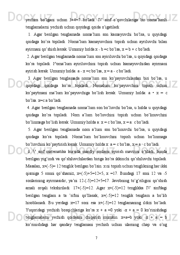 yechim   bo’lgani   uchun   3+4=7   bo’ladi.   IV   sinf   o’quvchilariga   bir   noma’lumli
tenglamalarni yechish uchun quyidagi qoida o’igatiladi:
  1.   Agar   berilgan   tenglamada   noma’lum   son   kamayuvchi   bo’lsa,   u   quyidagi
qoidaga   ko’ra   topiladi.   Noma’lum   kamayuvchini   topish   uchun   ayriluvchi   bilan
ayirmani qo’shish kerak. Umumiy holda x   b =c bo’lsa, x = b + c bo’ladi. ˗
 2. Agar berilgan tenglamada noma’lum son ayiriluvchi bo’lsa, u quyidagi qoidaga
ko’ra   topiladi.   l^oma’lum   ayiriluvchini   topish   uchun   kamayuvchidan   ayirmani
ayirish kerak. Umumiy holda: a   x =c bo’lsa, x = a - 	
˗ с  bo’ladi.
  3.   Agar   berilgan   tenglamada   noma’lum   son   ko’payuvchilardan   biri   bo’lsa,   u
quyidagi   qoidaga   ko’ra   topiladi.   Nomalum   ko’payuvchini   topish   uchun
ko’paytmani   ma’lum   ko’payuvchiga   bo’lish   kerak.   Umumiy   holda:   a   •   x   =   с
bo’lsa. x=c:a bo’ladi. 
  4. Agar berilgan tenglamada noma’lum son bo’luvchi bo’lsa, u holda u quyidagi
qoidaga   ko’ra   topiladi.   Nom   a’lum   bo’luvchini   topish   uchun   bo’linuvchini
bo’linmaga bo’lish kerak. Umumiy holda a: x =  с  bo’lsa, x = a:  с  bo’ladi.
  5.   Agar   berilgan   tenglamada   nom   a’lum   son   bo’linuvchi   bo’lsa,   u   quyidagi
qoidaga   ko’ra   topiladi.   Noma’lum   bo’linuvchini   topish   uchun   bo’linmaga
bo’luvchini ko’paytirish kerak. Umumiy holda x: a =  с  bo’lsa, x = a ·  с  bo’ladi.
  6.   V   sinf   matematika   kursida   manfiy   sonlami   ayirish   mavzusi   o’tiladi,   bunda
berilgan yig’indi va qo’shiluvchilardan biriga ko’ra ikkinchi qo’shiluvchi topiladi.
Masalan, x+( 5)= 12 tenglik berilgan bo’lsin. x ni topish uchun tenglikning har ikki	
˗
qismiga   5   sonni   qo’shamiz,   x+( 5)+5=12+5,   x   =17.   Bundagi   17   soni   12   va   5	
˗ ˗
sonlarining   ayirmasidir,   ya’ni   12 ( 5)=12+5=17.   Javobning   to’g’riligini   qo’shish
˗ ˗
amali   orqali   tekshiriladi:   17+( 5)=12.   Agar   x+( 5)=12   tenglikka   IV   sinfdagi
˗ ˗
berilgan   tenglam   a   ta   ’rifmi   qo’llasak,   x+( 5)=12   tenglik   tenglam   a   bo’lib	
˗
hisoblanadi.   Bu   yerdagi   x=17   soni   esa   x+( 5)=12   tenglamaning   ildizi   bo’ladi.
˗
Yuqoridagi   yechish   bosqichlariga   ko’ra   x   +   a   =0   yoki   x   +   a   =   0   ko’rinishdagi	
˗
tenglamalarni   yechish   qoidasini   chiqarish   mumkin.   x+a=b   yoki   x   +   a   =   b	
˗
ko’rinishdagi   har   qanday   tenglamani   yechish   uchun   ularning   chap   va   o’ng
7 