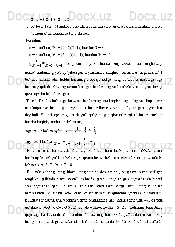       x²  1 = ( x   l ) ( x + 1); ˗ ˗
1) x² l=(x 1)(x+l) tenglikni olaylik, x ning ixtiyoriy qiymatlarida tenglikning chap
˗ ˗
tomoni o’ng tomoniga teng chiqadi. 
 Masalan,
    x = 2 bo’lsin, 2²-l= (2 - l)(2+1), bundan 3 = 3 
    x = 5 bo’lsin, 5² l= (5   1)(5 + 1), bundan 24 = 24 	
˗ ˗
  2) 1
X ² − 1 = 1
X − 1 ∙ 1
X + 1   tenglikni   olaylik,   bunda   eng   avvalo   bu   tenglikdagi
noma’lumlarning yo’l qo’yiladigan qiymatlarini aniqlash lozim. Bu tenglikda x≠±l
bo’lishi   kerak,   aks   holda   kasming   maxraji   nolga   teng   bo’lib,   u   ma’noga   ega
bo’lmay qoladi. Shuning uchun berilgan harflaming yo’l qo’yiladigan qiymatlariga
quyidagicha ta’rif berilgan. 
 Ta’rif. Tenglik tarkibiga kiruvchi harflaming shu tenglikning  о  ‘ng va chap qismi
m   a’noga   ega   bo’ladigan   qiymatlari   bu   harflaming   yo’l   qo   ‘yiladigan   qiymatlari
deyiladi. Yuqoridagi tenglamada yo’l qo’yiladigan qiymatlar x≠ ±1 lardan boshqa
barcha haqiqiy sonlardir. Masalan, 
 agar x  ¿
 2 bo’lsa, 1
2² − 1 = 1
2 − 1 ∙ 1
2 + 1  , 	
1
3∙1
1=	1
3,
 agar x ¿
 3 bo’lsa,  1
3² − 1 = 1
3 − 1 ∙ 1
3 + 1 ,  1
2 ∙ 1
4 = 1
8 .
  Endi   matematika   kursida   shunday   tengliklar   ham   borki,   ularning   ikkala   qismi
harfning bir xil yo’1 qo’yiladigan qiymatlarida turli son qiymatlarini qabul qiladi.
Masalan: x+5=7, 2x − ¿
 7 = 8. 
  Bu   ko’rinishdagi   tengliklarni   tenglamalar   deb   ataladi,   tenglama   biror   berilgan
tenglikning ikkala qismi noma’lum harfning yo’l qo’yiladigan qiymatlarida bir xil
son   qiymatlar   qabul   qilishini   aniqlash   masalasini   o’rganuvchi   tenglik   bo’lib
hisoblanadi.   V   sinfda   4x=2x+l6   ko’rinishdagi   tenglamani   yechish   o’rganiladi.
Bunday tenglamalarni  yechish uchun tenglikning har ikkala tomoniga   − ¿
2x ifoda
qo’shiladi.   4x+(-2x)=2x+(-2x)+16,   4x − ¿
2x=2x − ¿
2x+l6.   Bu   ifodaning   tengUgini
quyidagicha   tushuntirish   mumkin.   Tarozining   har   ikkala   pallasidan   o’zaro   teng
bo’lgan   miqdordagi   narsalar   olib   tashlanadi,   u   holda  2x=16   tenglik  hosil   bo’ladi,
9 