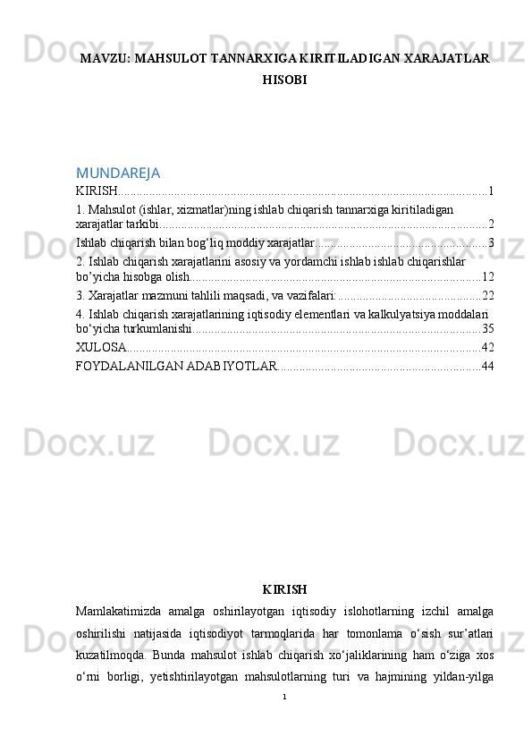 MAVZU: MAHSULOT TANNARXIGA KIRITILADIGAN XARAJATLAR
HISOBI
MUNDAREJA
KIRISH ...................................................................................................................... 1
1. Mahsulot (ishlar, xizmatlar)ning ishlab chiqarish tannarxiga kiritiladigan 
xarajatlar tarkibi ......................................................................................................... 2
Ishlab chiqarish bilan bog‘liq moddiy xarajatlar ....................................................... 3
2. Ishlab chiqarish xarajatlarini asosiy va yordamchi ishlab ishlab chiqarishlar 
bo’yicha hisobga olish. ............................................................................................ 12
3. Xarajatlar mazmuni tahlili maqsadi, va vazifalari: .............................................. 22
4. Ishlab chiqarish xarajatlarining iqtisodiy elementlari va kalkulyatsiya moddalari 
bo‘yicha turkumlanishi ............................................................................................ 35
XULOSA ................................................................................................................. 42
FOYDALANILGAN ADABIYOTLAR ................................................................. 44
KIRISH
Mamlakatimizda   amalga   oshirilayotgan   iqtisodiy   islohotlarning   izchil   amalga
oshirilishi   natijasida   iqtisodiyot   tarmoqlarida   har   tomonlama   o‘sish   sur’atlari
kuzatilmoqda.   Bunda   mahsulot   ishlab   chiqarish   xo‘jaliklarining   ham   o‘ziga   xos
o‘rni   borligi,   yetishtirilayotgan   mahsulotlarning   turi   va   hajmining   yildan-yilga
1 