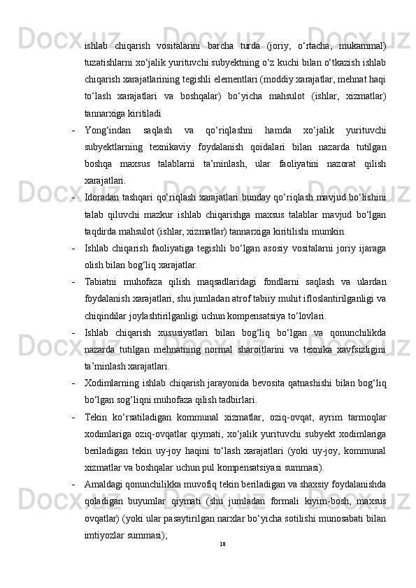 ishlab   chiqarish   vositalarini   barcha   turda   (joriy,   o‘rtacha,   mukammal)
tuzatishlarni xo‘jalik yurituvchi subyektning o‘z kuchi bilan o‘tkazish ishlab
chiqarish xarajatlarining tegishli elementlari (moddiy xarajatlar, mehnat haqi
to‘lash   xarajatlari   va   boshqalar)   bo‘yicha   mahsulot   (ishlar,   xizmatlar)
tannarxiga kiritiladi
 Yong‘indan   saqlash   va   qo‘riqlashni   hamda   xo‘jalik   yurituvchi
subyektlarning   texnikaviy   foydalanish   qoidalari   bilan   nazarda   tutilgan
boshqa   maxsus   talablarni   ta’minlash,   ular   faoliyatini   nazorat   qilish
xarajatlari.
 Idoradan tashqari qo‘riqlash xarajatlari bunday qo‘riqlash mavjud bo‘lishini
talab   qiluvchi   mazkur   ishlab   chiqarishga   maxsus   talablar   mavjud   bo‘lgan
taqdirda mahsulot (ishlar, xizmatlar) tannarxiga kiritilishi mumkin.
 Ishlab   chiqarish   faoliyatiga   tegishli   bo‘lgan   asosiy   vositalarni   joriy   ijaraga
olish bilan bog‘liq xarajatlar.
 Tabiatni   muhofaza   qilish   maqsadlaridagi   fondlarni   saqlash   va   ulardan
foydalanish xarajatlari, shu jumladan atrof tabiiy muhit ifloslantirilganligi va
chiqindilar joylashtirilganligi uchun kompensatsiya to‘lovlari.
 Ishlab   chiqarish   xususiyatlari   bilan   bog‘liq   bo‘lgan   va   qonunchilikda
nazarda   tutilgan   mehnatning   normal   sharoitlarini   va   texnika   xavfsizligini
ta’minlash xarajatlari.
 Xodimlarning ishlab chiqarish jarayonida bevosita qatnashishi bilan bog‘liq
bo‘lgan sog‘liqni muhofaza qilish tadbirlari.
 Tekin   ko‘rsatiladigan   kommunal   xizmatlar,   oziq-ovqat,   ayrim   tarmoqlar
xodimlariga   oziq-ovqatlar   qiymati,   xo‘jalik   yurituvchi   subyekt   xodimlariga
beriladigan   tekin   uy-joy   haqini   to‘lash   xarajatlari   (yoki   uy-joy,   kommunal
xizmatlar va boshqalar uchun pul kompensatsiyasi summasi).
 Amaldagi qonunchilikka muvofiq tekin beriladigan va shaxsiy foydalanishda
qoladigan   buyumlar   qiymati   (shu   jumladan   formali   kiyim-bosh,   maxsus
ovqatlar) (yoki ular pasaytirilgan narxlar bo‘yicha sotilishi munosabati bilan
imtiyozlar summasi);
10 