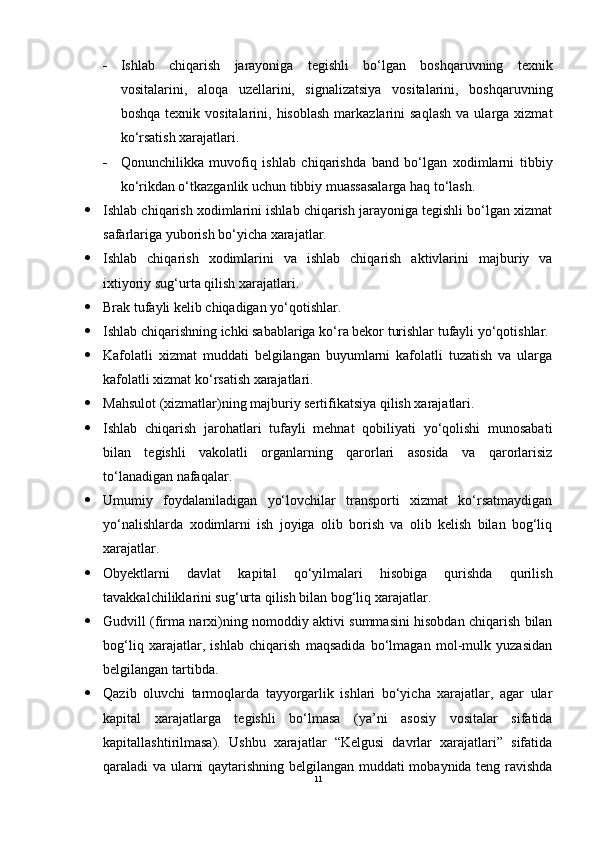  Ishlab   chiqarish   jarayoniga   tegishli   bo‘lgan   boshqaruvning   texnik
vositalarini,   aloqa   uzellarini,   signalizatsiya   vositalarini,   boshqaruvning
boshqa  texnik  vositalarini,  hisoblash  markazlarini   saqlash  va  ularga  xizmat
ko‘rsatish xarajatlari.
 Qonunchilikka   muvofiq   ishlab   chiqarishda   band   bo‘lgan   xodimlarni   tibbiy
ko‘rikdan o‘tkazganlik uchun tibbiy muassasalarga haq to‘lash.
 Ishlab chiqarish xodimlarini ishlab chiqarish jarayoniga tegishli bo‘lgan xizmat
safarlariga yuborish bo‘yicha xarajatlar.
 Ishlab   chiqarish   xodimlarini   va   ishlab   chiqarish   aktivlarini   majburiy   va
ixtiyoriy sug‘urta qilish xarajatlari.
 Brak tufayli kelib chiqadigan yo‘qotishlar.
 Ishlab chiqarishning ichki sabablariga ko‘ra bekor turishlar tufayli yo‘qotishlar.
 Kafolatli   xizmat   muddati   belgilangan   buyumlarni   kafolatli   tuzatish   va   ularga
kafolatli xizmat ko‘rsatish xarajatlari.
 Mahsulot (xizmatlar)ning majburiy sertifikatsiya qilish xarajatlari.
 Ishlab   chiqarish   jarohatlari   tufayli   mehnat   qobiliyati   yo‘qolishi   munosabati
bilan   tegishli   vakolatli   organlarning   qarorlari   asosida   va   qarorlarisiz
to‘lanadigan nafaqalar.
 Umumiy   foydalaniladigan   yo‘lovchilar   transporti   xizmat   ko‘rsatmaydigan
yo‘nalishlarda   xodimlarni   ish   joyiga   olib   borish   va   olib   kelish   bilan   bog‘liq
xarajatlar.
 Obyektlarni   davlat   kapital   qo‘yilmalari   hisobiga   qurishda   qurilish
tavakkalchiliklarini sug‘urta qilish bilan bog‘liq xarajatlar.
 Gudvill (firma narxi)ning nomoddiy aktivi summasini hisobdan chiqarish bilan
bog‘liq   xarajatlar,   ishlab   chiqarish   maqsadida   bo‘lmagan   mol-mulk   yuzasidan
belgilangan tartibda.
 Qazib   oluvchi   tarmoqlarda   tayyorgarlik   ishlari   bo‘yicha   xarajatlar,   agar   ular
kapital   xarajatlarga   tegishli   bo‘lmasa   (ya’ni   asosiy   vositalar   sifatida
kapitallashtirilmasa).   Ushbu   xarajatlar   “Kelgusi   davrlar   xarajatlari”   sifatida
qaraladi va ularni qaytarishning belgilangan muddati mobaynida teng ravishda
11 