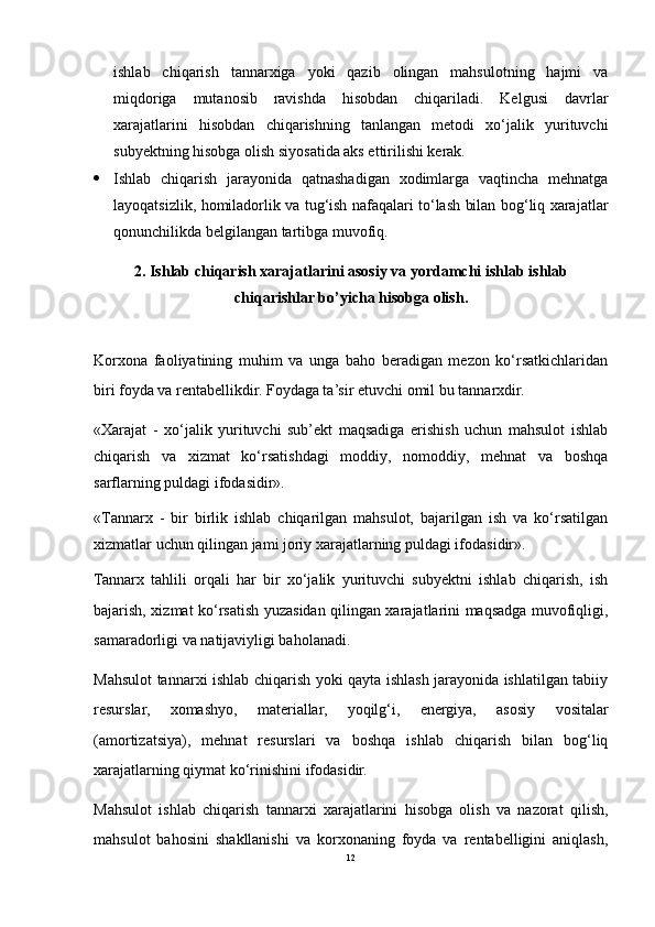 ishlab   chiqarish   tannarxiga   yoki   qazib   olingan   mahsulotning   hajmi   va
miqdoriga   mutanosib   ravishda   hisobdan   chiqariladi.   Kelgusi   davrlar
xarajatlarini   hisobdan   chiqarishning   tanlangan   metodi   xo‘jalik   yurituvchi
subyektning hisobga olish siyosatida aks ettirilishi kerak.
 Ishlab   chiqarish   jarayonida   qatnashadigan   xodimlarga   vaqtincha   mehnatga
layoqatsizlik, homiladorlik va tug‘ish nafaqalari to‘lash bilan bog‘liq xarajatlar
qonunchilikda belgilangan tartibga muvofiq.
2.  Ishlab chiqarish xarajatlarini asosiy  va yordamchi ishlab  ishlab
chiqarishlar bo’yicha hisobga olish .
Korxona   faoliyatining   muhim   va   unga   baho   beradigan   mezon   ko‘rsatkichlaridan
biri foyda va rentabellikdir. Foydaga ta’sir etuvchi omil bu tannarxdir.
«Xarajat   -   xo‘jalik   yurituvchi   sub’ekt   maqsadiga   erishish   uchun   mahsulot   ishlab
chiqarish   va   xizmat   ko‘rsatishdagi   moddiy,   nomoddiy,   mehnat   va   boshqa
sarflarning puldagi ifodasidir». 
«Tannarx   -   bir   birlik   ishlab   chiqarilgan   mahsulot,   bajarilgan   ish   va   ko‘rsatilgan
xizmatlar uchun qilingan jami joriy xarajatlarning puldagi ifodasidir». 
Tannarx   tahlili   orqali   har   bir   xo‘jalik   yurituvchi   subyektni   ishlab   chiqarish,   ish
bajarish, xizmat ko‘rsatish yuzasidan qilingan xarajatlarini maqsadga muvofiqligi,
samaradorligi va natijaviyligi baholanadi.
Mahsulot tannarxi ishlab chiqarish yoki qayta ishlash jarayonida ishlatilgan tabiiy
resurslar,   xomashyo,   materiallar,   yoqilg‘i,   energiya,   asosiy   vositalar
(amortizatsiya),   mehnat   resurslari   va   boshqa   ishlab   chiqarish   bilan   bog‘liq
xarajatlarning qiymat ko‘rinishini ifodasidir.
Mahsulot   ishlab   chiqarish   tannarxi   xarajatlarini   hisobga   olish   va   nazorat   qilish,
mahsulot   bahosini   shakllanishi   va   korxonaning   foyda   va   rentabelligini   aniqlash,
12 