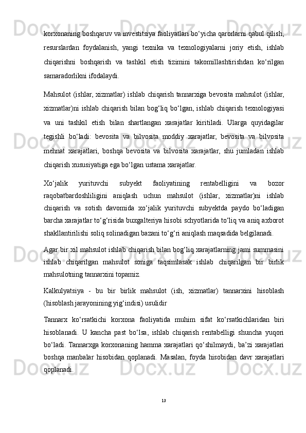 korxonaning boshqaruv va investitsiya faoliyatlari bo‘yicha qarorlarni qabul qilish,
resurslardan   foydalanish,   yangi   texnika   va   texnologiyalarni   joriy   etish,   ishlab
chiqarishni   boshqarish   va   tashkil   etish   tizimini   takomillashtirishdan   ko‘rilgan
samaradorlikni ifodalaydi.
Mahsulot  (ishlar, xizmatlar) ishlab chiqarish tannarxiga bevosita mahsulot (ishlar,
xizmatlar)ni   ishlab  chiqarish  bilan  bog‘liq  bo‘lgan,  ishlab  chiqarish  texnologiyasi
va   uni   tashkil   etish   bilan   shartlangan   xarajatlar   kiritiladi.   Ularga   quyidagilar
tegishli   bo‘ladi:   bevosita   va   bilvosita   moddiy   xarajatlar,   bevosita   va   bilvosita
mehnat   xarajatlari,   boshqa   bevosita   va   bilvosita   xarajatlar,   shu   jumladan   ishlab
chiqarish xususiyatiga ega bo‘lgan ustama xarajatlar.
Xo‘jalik   yurituvchi   subyekt   faoliyatining   rentabelligini   va   bozor
raqobatbardoshliligini   aniqlash   uchun   mahsulot   (ishlar,   xizmatlar)ni   ishlab
chiqarish   va   sotish   davomida   xo‘jalik   yurituvchi   subyektda   paydo   bo‘ladigan
barcha xarajatlar to‘g‘risida buxgalteriya hisobi schyotlarida to‘liq va aniq axborot
shakllantirilishi soliq solinadigan bazani to‘g‘ri aniqlash maqsadida belgilanadi.
Agar bir xil mahsulot ishlab chiqarish bilan bog‘liq xarajatlarning jami summasini
ishlab   chiqarilgan   mahsulot   soniga   taqsimlasak   ishlab   chiqarilgan   bir   birlik
mahsulotning tannarxini topamiz. 
Kalkulyatsiya   -   bu   bir   birlik   mahsulot   (ish,   xizmatlar)   tannarxini   hisoblash
(hisoblash jarayonining yig‘indisi) usulidir
Tannarx   ko‘rsatkichi   korxona   faoliyatida   muhim   sifat   ko‘rsatkichlaridan   biri
hisoblanadi.   U   kancha   past   bo‘lsa,   ishlab   chiqarish   rentabelligi   shuncha   yuqori
bo‘ladi.  Tannarxga   korxonaning  hamma  xarajatlari   qo‘shilmaydi,   ba’zi   xarajatlari
boshqa   manbalar   hisobidan   qoplanadi.   Masalan,   foyda   hisobidan   davr   xarajatlari
qoplanadi.
13 