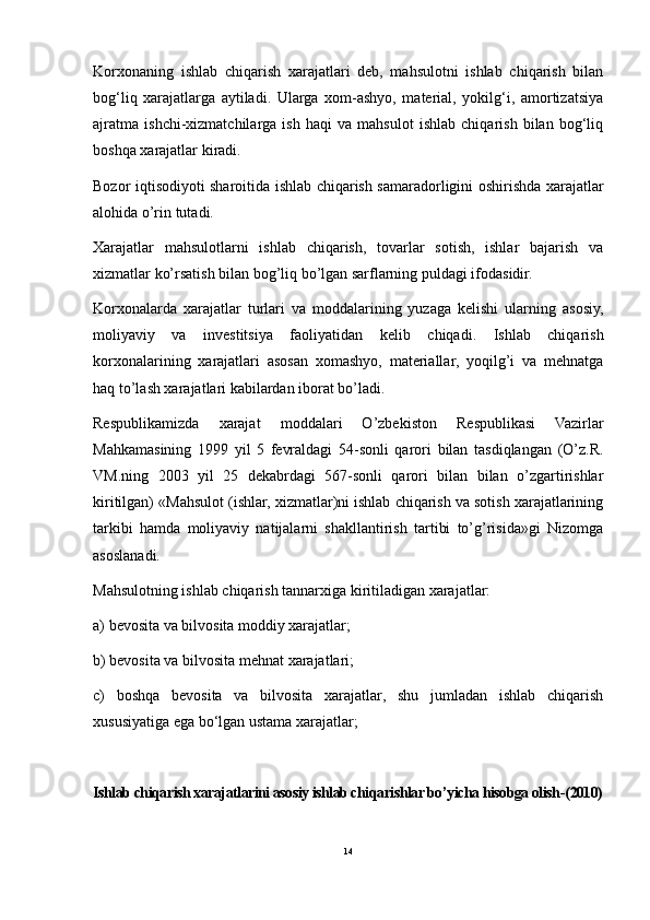 Korxonaning   ishlab   chiqarish   xarajatlari   deb,   mahsulotni   ishlab   chiqarish   bilan
bog‘liq   xarajatlarga   aytiladi.   Ularga   xom-ashyo,   material,   yokilg‘i,   amortizatsiya
ajratma   ishchi-xizmatchilarga   ish   haqi   va   mahsulot   ishlab   chiqarish   bilan   bog‘liq
boshqa xarajatlar kiradi. 
Bozor iqtisodiyoti sharoitida ishlab chiqarish samaradorligini oshirishda xarajatlar
alohida o’rin tutadi.
Xarajatlar   mahsulotlarni   ishlab   chiqarish,   tovarlar   sotish,   ishlar   bajarish   va
xizmatlar ko’rsatish bilan bog’liq bo’lgan sarflarning puldagi ifodasidir.
Korxonalarda   xarajatlar   turlari   va   moddalarining   yuzaga   kelishi   ularning   asosiy,
moliyaviy   va   investitsiya   faoliyatidan   kelib   chiqadi.   Ishlab   chiqarish
korxonalarining   xarajatlari   asosan   xomashyo,   materiallar,   yoqilg’i   va   mehnatga
haq to’lash xarajatlari kabilardan iborat bo’ladi.
Respublikamizda   xarajat   moddalari   O’zbekiston   Respublikasi   Vazirlar
Mahkamasining   1999   yil   5   fevraldagi   54-sonli   qarori   bilan   tasdiqlangan   (O’z.R.
VM.ning   2003   yil   25   dekabrdagi   567-sonli   qarori   bilan   bilan   o’zgartirishlar
kiritilgan) «Mahsulot (ishlar, xizmatlar)ni ishlab chiqarish va sotish xarajatlarining
tarkibi   hamda   moliyaviy   natijalarni   shakllantirish   tartibi   to’g’risida»gi   Nizomga
asoslanadi.
Mahsulotning ishlab chiqarish tannarxiga kiritiladigan xarajatlar:
a) bevosita va bilvosita moddiy xarajatlar;
b) bevosita va bilvosita mehnat xarajatlari;
c)   boshqa   bevosita   va   bilvosita   xarajatlar,   shu   jumladan   ishlab   chiqarish
xususiyatiga ega bo‘lgan ustama xarajatlar;
Ishlab chiqarish xarajatlarini asosiy ishlab chiqarishlar bo’yicha hisobga olish -(2010)
14 