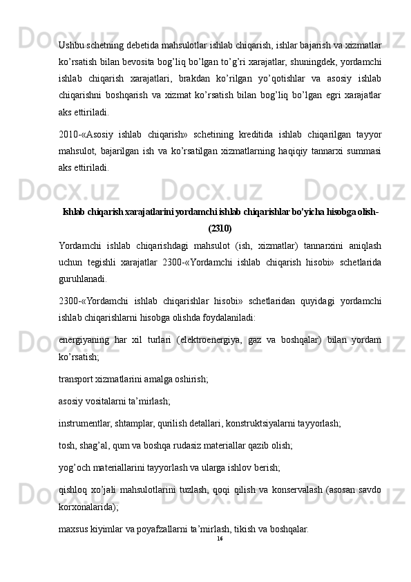 Ushbu schetning debetida mahsulotlar ishlab chiqarish, ishlar bajarish va xizmatlar
ko’rsatish bilan bevosita bog’liq bo’lgan to’g’ri xarajatlar, shuningdek, yordamchi
ishlab   chiqarish   xarajatlari,   brakdan   ko’rilgan   yo’qotishlar   va   asosiy   ishlab
chiqarishni   boshqarish   va   xizmat   ko’rsatish   bilan   bog’liq   bo’lgan   egri   xarajatlar
aks ettiriladi.
2010-«Asosiy   ishlab   chiqarish»   schetining   kreditida   ishlab   chiqarilgan   tayyor
mahsulot,   bajarilgan   ish   va   ko’rsatilgan   xizmatlarning   haqiqiy   tannarxi   summasi
aks ettiriladi.
Ishlab chiqarish xarajatlarini yordamchi ishlab chiqarishlar bo’yicha hisobga olish-
(2310)
Yordamchi   ishlab   chiqarishdagi   mahsulot   (ish,   xizmatlar)   tannarxini   aniqlash
uchun   tegishli   xarajatlar   2300-«Yordamchi   ishlab   chiqarish   hisobi»   schetlarida
guruhlanadi.
2300-«Yordamchi   ishlab   chiqarishlar   hisobi»   schetlaridan   quyidagi   yordamchi
ishlab chiqarishlarni hisobga olishda foydalaniladi:
energiyaning   har   xil   turlari   (elektroenergiya,   gaz   va   boshqalar)   bilan   yordam
ko’rsatish;
transport xizmatlarini amalga oshirish;
asosiy vositalarni ta’mirlash;
instrumentlar, shtamplar, qurilish detallari, konstruktsiyalarni tayyorlash;
tosh, shag’al, qum va boshqa rudasiz materiallar qazib olish;
yog’och materiallarini tayyorlash va ularga ishlov berish;
qishloq   xo’jali   mahsulotlarini   tuzlash,   qoqi   qilish   va   konservalash   (asosan   savdo
korxonalarida);
maxsus kiyimlar va poyafzallarni ta’mirlash, tikish va boshqalar.
16 