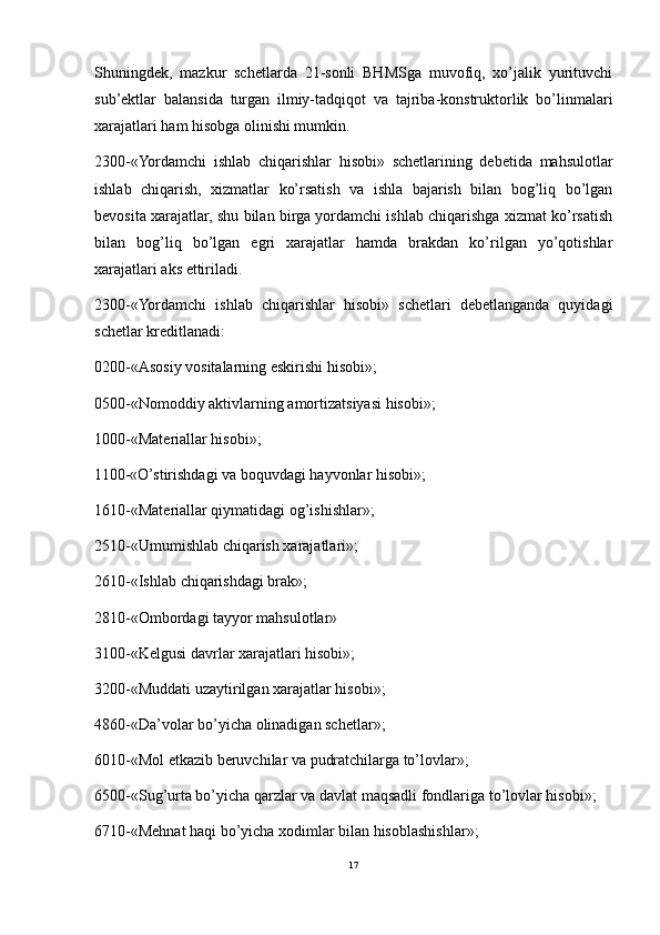 Shuningdek,   mazkur   schetlarda   21-sonli   BHMSga   muvofiq,   xo’jalik   yurituvchi
sub’ektlar   balansida   turgan   ilmiy-tadqiqot   va   tajriba-konstruktorlik   bo’linmalari
xarajatlari ham hisobga olinishi mumkin.
2300-«Yordamchi   ishlab   chiqarishlar   hisobi»   schetlarining   debetida   mahsulotlar
ishlab   chiqarish,   xizmatlar   ko’rsatish   va   ishla   bajarish   bilan   bog’liq   bo’lgan
bevosita xarajatlar, shu bilan birga yordamchi ishlab chiqarishga xizmat ko’rsatish
bilan   bog’liq   bo’lgan   egri   xarajatlar   hamda   brakdan   ko’rilgan   yo’qotishlar
xarajatlari aks ettiriladi.
2300-«Yordamchi   ishlab   chiqarishlar   hisobi»   schetlari   debetlanganda   quyidagi
schetlar kreditlanadi:
0200-«Asosiy vositalarning eskirishi hisobi»;
0500-«Nomoddiy aktivlarning amortizatsiyasi hisobi»;
1000-«Materiallar hisobi»;
1100-«O’stirishdagi va boquvdagi hayvonlar hisobi»;
1610-«Materiallar qiymatidagi og’ishishlar»;
2510-«Umumishlab chiqarish xarajatlari»;
2610-«Ishlab chiqarishdagi brak»;
2810-«Ombordagi tayyor mahsulotlar»
3100-«Kelgusi davrlar xarajatlari hisobi»;
3200-«Muddati uzaytirilgan xarajatlar hisobi»;
4860-«Da’volar bo’yicha olinadigan schetlar»;
6010-«Mol etkazib beruvchilar va pudratchilarga to’lovlar»;
6500-«Sug’urta bo’yicha qarzlar va davlat maqsadli fondlariga to’lovlar hisobi»;
6710-«Mehnat haqi bo’yicha xodimlar bilan hisoblashishlar»;
17 
