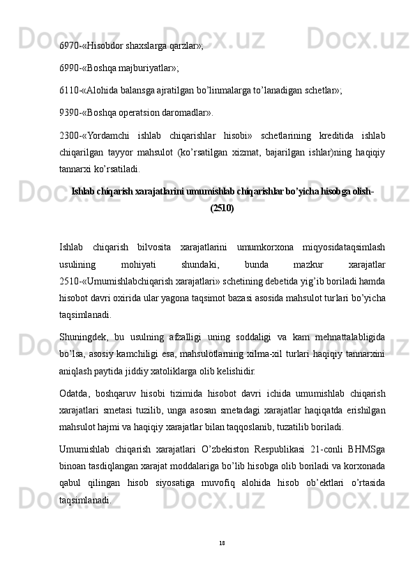 6970-«Hisobdor shaxslarga qarzlar»;
6990-«Boshqa majburiyatlar»;
6110-«Alohida balansga ajratilgan bo’linmalarga to’lanadigan schetlar»;
9390-«Boshqa operatsion daromadlar».
2300-«Yordamchi   ishlab   chiqarishlar   hisobi»   schetlarining   kreditida   ishlab
chiqarilgan   tayyor   mahsulot   (ko’rsatilgan   xizmat,   bajarilgan   ishlar)ning   haqiqiy
tannarxi ko’rsatiladi.
Ishlab chiqarish xarajatlarini  umum ishlab chiqarishlar bo’yicha hisobga olish -
(2510)
Ishlab   chiqarish   bilvosita   xarajatlarini   umumkorxona   miqyosidataqsimlash
usulining   mohiyati   shundaki,   bunda   mazkur   xarajatlar
2510-«Umumishlabchiqarish xara jatlari» schetining debetida yig’ib boriladi hamda
hisobot davri oxirida ular yagona taqsimot bazasi asosida mahsulot tur lari bo’yicha
taqsimlanadi.
Shuningdek,   bu   usulning   afzalligi   uning   soddaligi   va   kam   mehnattalabligida
bo’lsa, asosiy kamchiligi esa, mahsulotlarning xilma-xil  turlari  haqiqiy tannarxini
aniqlash paytida jiddiy xatoliklarga olib kelishidir.
Odatda,   boshqaruv   hisobi   tizimida   hisobot   davri   ichida   umu mishlab   chiqarish
xarajatlari   smetasi   tuzilib,   unga   asosan   smeta dagi   xarajatlar   haqiqatda   erishilgan
mahsulot hajmi va haqiqiy xarajatlar bilan taqqoslanib, tuzatilib boriladi.
Umumishlab   chiqarish   xarajatlari   O’zbekiston   Respublikasi   21-conli   BHMSga
binoan tasdiqlangan xarajat mod dalariga bo’lib hisobga olib boriladi va korxonada
qabul   qilingan   hisob   siyosatiga   muvofiq   alohida   hisob   ob’ektlari   o’rtasida
taqsimlanadi.
18 