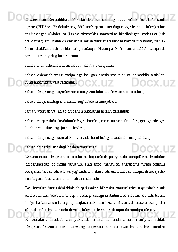 O’zbekiston   Respublikasi   Vazirlar   Mahkamasining   1999   yil   5   fevral   54-sonli
qarori (2003 yil 25 dekabrdagi 567-sonli qaror asosidagi o’zgartirishlar bilan) bilan
tasdiqlangan   «Mahsulot   (ish   va   xizmat)lar   tannarxiga   kiritiladigan,   mahsulot   (ish
va xizmat)larniishlab chiqarish va sotish xarajatlari tarkibi hamda moliyaviy natija -
larni   shakllantirish   tartibi   to’g’risida»gi   Nizomga   ko’ra   umumishlab   chiqarish
xarajatlari quyidagilardan iborat:
m ashina va uskunalarni asrash va ishlatish xarajatlari;
i shlab   chiqarish   xususiyatiga   ega   bo’lgan   asosiy   vositalar   va   nomoddiy   aktivlar -
ning amortizatsiya ajratmalari;
i shlab chiqarishga tayinlangan aso siy vositalarni ta’mirlash xarajatlari;
i shlab chiqarishdagi mulklarni sug’urtalash xarajatlari;
i sitish, yoritish va ishlab chiqarish binolarini asrash xarajatlari;
i shlab chiqarishda foydalaniladi gan binolar, mashina va uskunalar, ija raga olingan
boshqa mulklarning ijara to’lovlari;
i shlab chiqarishga xizmat ko’rsa tishda band bo’lgan xodimlarning ish haqi;
i shlab chiqarish tusidagi boshqa xarajatlar.
Umumishlab   chiqarish   xarajatlarini   taqsimlash   jarayonida   xarajatlarni   hisobdan
chiqariladigan   ob’ektlar   tanlanib,   aniq   tsex,   mahsulot,   shartnoma   turiga   tegishli
xarajatlar tanlab oli nadi va yig’iladi. Bu sharoitda umumishlab chiqarish xarajatla -
rini taqsimot bazasini tanlab olish muhimdir.
Bo’linmalar   darajasidaishlab   chiqarishning   bilvosita   xa rajatlarini   taqsimlash   usuli
ancha mehnat talabdir, biroq, u ol dingi usulga nisbatan mahsulotlar alohida turlari
bo’yicha tan narxni to’liqroq aniqlash imkonini beradi. Bu usulda mazkur xarajatlar
alohida subschyotlar ochish yo’li bilan bo’linmalar darajasida hisobga olinadi.
Korxonalarda   hisobot   davri   yakunida   mahsulotlar   alohida   turlari   bo’yicha   ishlab
chiqarish   bilvosita   xarajatlarining   taqsimoti   har   bir   subschyot   uchun   amalga
19 