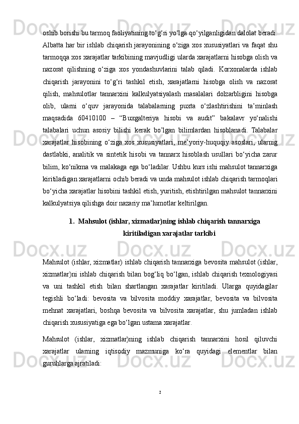 oshib borishi bu tarmoq faoliyatining to‘g‘ri yo‘lga qo‘yilganligidan dalolat beradi.
Albatta har bir ishlab chiqarish jarayonining o‘ziga xos xususiyatlari va faqat shu
tarmoqqa xos xarajatlar tarkibining mavjudligi ularda xarajatlarni hisobga olish va
nazorat   qilishning   o‘ziga   xos   yondashuvlarini   talab   qiladi.   Korxonalarda   ishlab
chiqarish   jarayonini   to‘g‘ri   tashkil   etish,   xarajatlarni   hisobga   olish   va   nazorat
qilish,   mahsulotlar   tannarxini   kalkulyatsiyalash   masalalari   dolzarbligini   hisobga
olib,   ularni   o‘quv   jarayonida   talabalarning   puxta   o‘zlashtirishini   ta’minlash
maqsadida   60410100   –   “Buxgalteriya   hisobi   va   audit”   bakalavr   yo‘nalishi
talabalari   uchun   asosiy   bilishi   kerak   bo’lgan   bilimlardan   hisoblanadi.   Talabalar
xarajatlar   hisobining   o‘ziga   xos   xususiyatlari,   me’yoriy-huquqiy   asoslari,   ularnig
dastlabki,   analitik   va   sintetik   hisobi   va   tannarx   hisoblash   usullari   bo‘yicha   zarur
bilim, ko‘nikma va malakaga ega bo‘ladilar. Ushbu kurs ishi mahsulot tannarxiga
kiritiladigan xarajatlarni ochib beradi va unda mahsulot ishlab chiqarish tarmoqlari
bo‘yicha xarajatlar hisobini tashkil etish, yuritish, etishtirilgan mahsulot tannarxini
kalkulyatsiya qilishga doir nazariy ma’lumotlar keltirilgan. 
1. Mahsulot (ishlar, xizmatlar)ning ishlab chiqarish tannarxiga
kiritiladigan xarajatlar tarkibi
Mahsulot (ishlar, xizmatlar) ishlab chiqarish tannarxiga bevosita mahsulot (ishlar,
xizmatlar)ni   ishlab  chiqarish  bilan  bog‘liq  bo‘lgan,  ishlab  chiqarish  texnologiyasi
va   uni   tashkil   etish   bilan   shartlangan   xarajatlar   kiritiladi.   Ularga   quyidagilar
tegishli   bo‘ladi:   bevosita   va   bilvosita   moddiy   xarajatlar,   bevosita   va   bilvosita
mehnat   xarajatlari,   boshqa   bevosita   va   bilvosita   xarajatlar,   shu   jumladan   ishlab
chiqarish xususiyatiga ega bo‘lgan ustama xarajatlar.
Mahsulot   (ishlar,   xizmatlar)ning   ishlab   chiqarish   tannarxini   hosil   qiluvchi
xarajatlar   ularning   iqtisodiy   mazmuniga   ko‘ra   quyidagi   elementlar   bilan
guruhlarga ajratiladi:
2 