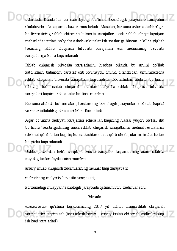 oshiriladi.   Bunda   har   bir   subschyotga   bo’linma   texnologik   jarayoni   xususiyatini
ifodalovchi o’z taqsimot bazasi mos keladi. Masalan, korxona avtomat lashtirilgan
bo’linmasining   ishlab   chiqarish   bilvosita   xarajatlari   unda   ishlab   chiqarilayotgan
mahsulotlar turlari bo’yicha asbob-uskunalar ish soat lariga binoan, o’o’lda yig’ish
tsexining   ishlab   chiqarish   bilvosita   xarajatlari   esa   mehnatning   bevosita
xarajatlariga ko’ra taqsim lanadi.
Ishlab   chiqarish   bilvosita   xarajatlarini   hisobga   olishda   bu   usulni   qo’llab
xatoliklarni   batamom   bartaraf   etib   bo’lmaydi,   chunki   birinchidan,   umumkorxona
ishlab   chiqarish   bilvo sita   xarajatlari   taqsimotida,   ikkinchidan,   alohida   bo’linma
ichidagi   turli   ishlab   chiqarish   tizimlari   bo’yicha   ishlab   chiqarish   bilvosita
xarajatlari taqsimotida xatolar bo’lishi mumkin.
Korxona   alohida   bo’linmalari,  tsexlarining   texnologik  ja rayonlari   mehnat,  kapital
va materialtalabligi darajalari bilan farq qiladi.
Agar   bo’linma   faoliyati   xarajatlari   ichida   ish   haqining   hissasi   yuqori   bo’lsa,   shu
bo’linma,tsex,brigadaning   umumishlab   chiqarish   xarajatlarini   mehnat   resurslarini
iste’mol qilish bi lan bog’liq ko’rsatkichlarni asos qilib olinib, ular mahsulot tur lari
bo’yicha taqsimlanadi
Ushbu   jadvaldan   kelib   chiqib,   bilvosita   xarajatlar   taqsimotining   asosi   sifatida
quyidagilardan foydalanish mum kin:
asosiy ishlab chiqarish xodimlarining mehnat haqi xarajatlari;
mehnatning me’yoriy bevosita xarajatlari;
korxonadagi muayyan texnologik jarayonda qatnashuvchi xodim lar soni.
Masala
«Buxorosut»   qo’shma   korxonasining   2017   yil   uchun   umumishlab   chiqarish
xarajatlarini taqsimlash (taqsimlash bazasi – asosiy ishlab chiqarish xodimlarining
ish haqi xarajatlari)
20 