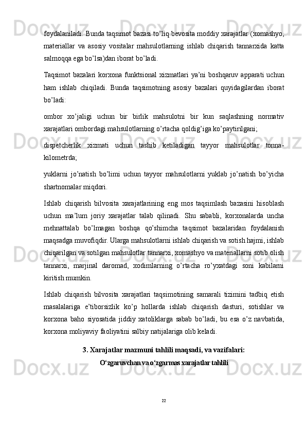 foydalaniladi .  Bunda   taqsimot   bazasi   to ’ liq   bevosita   moddiy   xarajatlar  ( xomashyo ,
materiallar   va   asosiy   vositalar   mahsulotlarning   ishlab   chiqarish   tannarxida   katta
salmoqqa   ega   bo ’ lsa ) dan   iborat   bo ’ ladi .
Taqsimot   bazalari   korxona   funktsional   xizmatlari   ya ’ ni   boshqaruv   apparati   uchun
ham   ishlab   chiqiladi .   Bunda   taqsimotning   asosiy   bazalari   quyidagilardan   iborat
bo’ladi:
ombor   xo’jaligi   uchun   bir   birlik   mahsulotni   bir   kun   saqlashning   normativ
xarajatlari ombordagi mahsulotlarning o’rtacha qoldig’iga ko’paytirilgani;
dispetcherlik   xizmati   uchun   tashib   ketiladigan   tayyor   mahsulotlar   tonna-
kilometrda;
yuklarni   jo’natish   bo’limi   uchun   tayyor   mahsulotlarni   yuklab   jo’natish   bo’yicha
shartnomalar miqdori.
Ishlab   chiqarish   bilvosita   xarajatlarining   eng   mos   taqsimlash   bazasini   hisoblash
uchun   ma’lum   joriy   xarajat lar   talab   qilinadi.   Shu   sababli,   korxonalarda   uncha
mehnattalab   bo’lmagan   boshqa   qo’shimcha   taqsimot   bazalaridan   foydalanish
maqsadga muvofiqdir. Ularga mahsulotlarni ishlab chiqarish va sotish hajmi, ishlab
chiqarilgan va sotilgan mahsulotlar tannarxi, xomashyo va materiallarni sotib olish
tannarxi,   marjinal   daromad,   xodimlarning   o’rtacha   ro’yxatdagi   soni   kabilarni
kiritish mumkin.
Ishlab   chiqarish   bilvosita   xarajatlari   taqsimotining   samarali   tizimini   tadbiq   etish
masalalariga   e’tiborsizlik   ko’p   hollarda   ishlab   chiqarish   dasturi,   sotishlar   va
korxona   baho   siyosatida   jiddiy   xatoliklarga   sabab   bo’ladi,   bu   esa   o’z   navbatida,
korxona moliyaviy faoliyatini sal biy natijalariga olib keladi.
3. Xarajatlar mazmuni tahlili maqsadi, va vazifalari :
O‘zgaruvchan va o‘zgarmas xarajatlar tahlili
22 