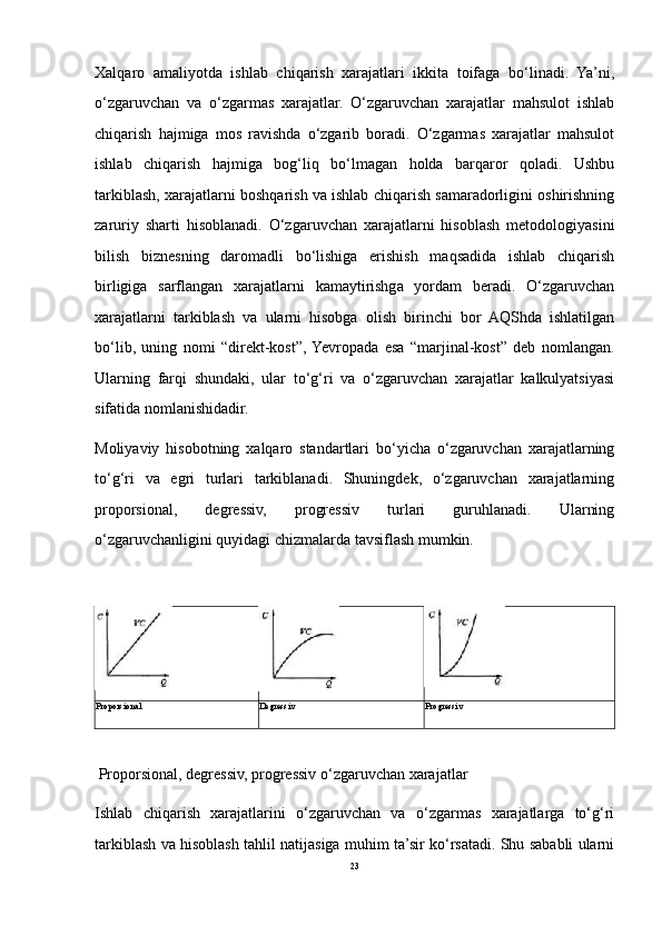 Xalqaro   amaliyotda   ishlab   chiqarish   xarajatlari   ikkita   toifaga   bo‘linadi.   Ya’ni,
o‘zgaruvchan   va   o‘zgarmas   xarajatlar.   O‘zgaruvchan   xarajatlar   mahsulot   ishlab
chiqarish   hajmiga   mos   ravishda   o‘zgarib   boradi.   O‘zgarmas   xarajatlar   mahsulot
ishlab   chiqarish   hajmiga   bog‘liq   bo‘lmagan   holda   barqaror   qoladi.   Ushbu
tarkiblash, xarajatlarni boshqarish va ishlab chiqarish samaradorligini oshirishning
zaruriy   sharti   hisoblanadi.   O‘zgaruvchan   xarajatlarni   hisoblash   metodologiyasini
bilish   biznesning   daromadli   bo‘lishiga   erishish   maqsadida   ishlab   chiqarish
birligiga   sarflangan   xarajatlarni   kamaytirishga   yordam   beradi.   O‘zgaruvchan
xarajatlarni   tarkiblash   va   ularni   hisobga   olish   birinchi   bor   AQShda   ishlatilgan
bo‘lib,   uning   nomi   “direkt-kost”,  Yevropada   esa   “marjinal-kost”   deb   nomlangan.
Ularning   farqi   shundaki,   ular   to‘g‘ri   va   o‘zgaruvchan   xarajatlar   kalkulyatsiyasi
sifatida nomlanishidadir.
Moliyaviy   hisobotning   xalqaro   standartlari   bo‘yicha   o‘zgaruvchan   xarajatlarning
to‘g‘ri   va   egri   turlari   tarkiblanadi.   Shuningdek,   o‘zgaruvchan   xarajatlarning
proporsional,   degressiv,   progressiv   turlari   guruhlanadi.   Ularning
o‘zgaruvchanligini quyidagi chizmalarda tavsiflash mumkin.
Proporsional Degressiv Progressiv
 Proporsional, degressiv, progressiv o‘zgaruvchan xarajatlar
Ishlab   chiqarish   xarajatlarini   o‘zgaruvchan   va   o‘zgarmas   xarajatlarga   to‘g‘ri
tarkiblash va hisoblash tahlil natijasiga muhim ta’sir ko‘rsatadi. Shu sababli ularni
23 
