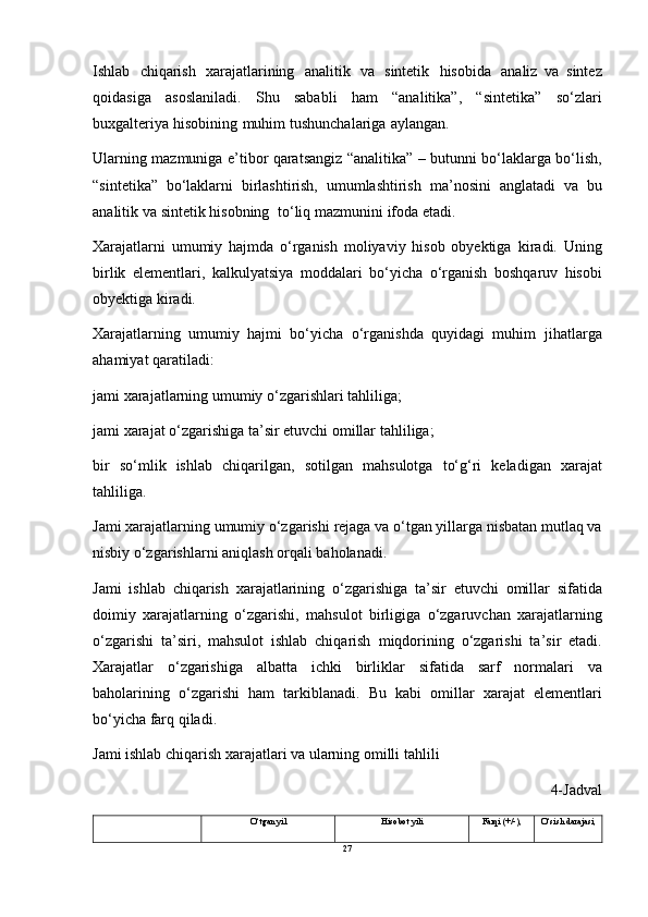 Ishlab   chiqarish   xarajatlarining   analitik   va   sintetik   hisobida   analiz   va   sintez
qoidasiga   asoslaniladi.   Shu   sababli   ham   “analitika”,   “sintetika”   so‘zlari
buxgalteriya   hisobining   muhim   tushunchalariga   aylangan.
Ularning   mazmuniga   e’tibor   qaratsangiz   “analitika”   –   butunni   bo‘laklarga bo‘lish,
“sintetika”   bo‘laklarni   birlashtirish,   umumlashtirish   ma’nosini   anglatadi   va   bu
analitik   va   sintetik   hisobning   to‘liq   mazmunini   ifoda   etadi.
Xarajatlarni   umumiy   hajmda   o‘rganish   moliyaviy   hisob   obyektiga   kiradi.   Uning
birlik   elementlari,   kalkulyatsiya   moddalari   bo‘yicha   o‘rganish   boshqaruv   hisobi
obyektiga   kiradi.
Xarajatlarning   umumiy   hajmi   bo‘yicha   o‘rganishda   quyidagi   muhim   jihatlarga
ahamiyat   qaratiladi:
jami   xarajatlarning   umumiy   o‘zgarishlari   tahliliga;
jami   xarajat   o‘zgarishiga   ta’sir   etuvchi   omillar   tahliliga;
bir   so‘mlik   ishlab   chiqarilgan,   sotilgan   mahsulotga   to‘g‘ri   keladigan   xarajat
tahliliga.
Jami   xarajatlarning   umumiy   o‘zgarishi   rejaga   va   o‘tgan   yillarga   nisbatan mutlaq   va
nisbiy   o‘zgarishlarni   aniqlash   orqali baholanadi.
Jami   ishlab   chiqarish   xarajatlarining   o‘zgarishiga   ta’sir   etuvchi   omillar   sifatida
doimiy   xarajatlarning   o‘zgarishi,   mahsulot   birligiga   o‘zgaruvchan   xarajatlarning
o‘zgarishi   ta’siri,   mahsulot   ishlab   chiqarish   miqdorining   o‘zgarishi   ta’sir   etadi.
Xarajatlar   o‘zgarishiga   albatta   ichki   birliklar   sifatida   sarf   normalari   va
baholarining   o‘zgarishi   ham   tarkiblanadi.   Bu   kabi   omillar   xarajat   elementlari
bo‘yicha   farq qiladi.
Jami ishlab chiqarish xarajatlari va ularning omilli tahlili
4-Jadval
O‘tgan   yil Hisobot   yili Farqi   (+/-), O‘sish   darajasi,
27 