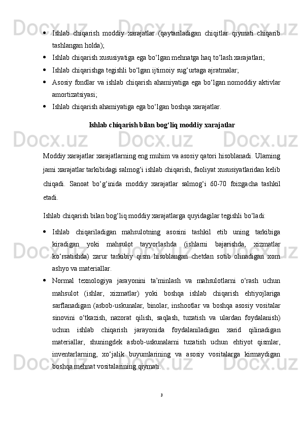  Ishlab   chiqarish   moddiy   xarajatlar   (qaytariladigan   chiqitlar   qiymati   chiqarib
tashlangan holda);
 Ishlab chiqarish xususiyatiga ega bo‘lgan mehnatga haq to‘lash xarajatlari;
 Ishlab chiqarishga tegishli bo‘lgan ijtimoiy sug‘urtaga ajratmalar;
 Asosiy fondlar va ishlab chiqarish ahamiyatiga ega bo‘lgan nomoddiy aktivlar
amortizatsiyasi;
 Ishlab chiqarish ahamiyatiga ega bo‘lgan boshqa xarajatlar.
Ishlab chiqarish bilan bog‘liq moddiy xarajatlar
Moddiy xarajatlar xarajatlarning eng muhim va asosiy qatori hisoblanadi. Ularning
jami xarajatlar tarkibidagi salmog‘i ishlab chiqarish, faoliyat xususiyatlaridan kelib
chiqadi.   Sanoat   bo‘g‘inida   moddiy   xarajatlar   salmog‘i   60-70   foizgacha   tashkil
etadi.
Ishlab chiqarish bilan bog‘liq moddiy xarajatlarga quyidagilar tegishli bo‘ladi:
 Ishlab   chiqariladigan   mahsulotning   asosini   tashkil   etib   uning   tarkibiga
kiradigan   yoki   mahsulot   tayyorlashda   (ishlarni   bajarishda,   xizmatlar
ko‘rsatishda)   zarur   tarkibiy   qism   hisoblangan   chetdan   sotib   olinadigan   xom
ashyo va materiallar.
 Normal   texnologiya   jarayonini   ta’minlash   va   mahsulotlarni   o‘rash   uchun
mahsulot   (ishlar,   xizmatlar)   yoki   boshqa   ishlab   chiqarish   ehtiyojlariga
sarflanadigan   (asbob-uskunalar,   binolar,   inshootlar   va   boshqa   asosiy   vositalar
sinovini   o‘tkazish,   nazorat   qilish,   saqlash,   tuzatish   va   ulardan   foydalanish)
uchun   ishlab   chiqarish   jarayonida   foydalaniladigan   xarid   qilinadigan
materiallar,   shuningdek   asbob-uskunalarni   tuzatish   uchun   ehtiyot   qismlar,
inventarlarning,   xo‘jalik   buyumlarining   va   asosiy   vositalarga   kirmaydigan
boshqa mehnat vositalarining qiymati.
3 