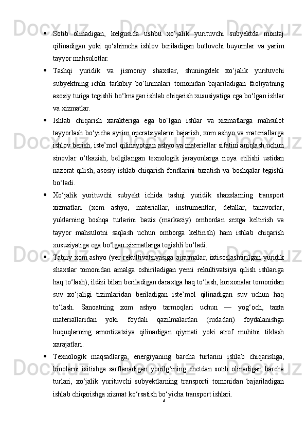  Sotib   olinadigan,   kelgusida   ushbu   xo‘jalik   yurituvchi   subyektda   montaj
qilinadigan   yoki   qo‘shimcha   ishlov   beriladigan   butlovchi   buyumlar   va   yarim
tayyor mahsulotlar.
 Tashqi   yuridik   va   jismoniy   shaxslar,   shuningdek   xo‘jalik   yurituvchi
subyektning   ichki   tarkibiy   bo‘linmalari   tomonidan   bajariladigan   faoliyatning
asosiy turiga tegishli bo‘lmagan ishlab chiqarish xususiyatiga ega bo‘lgan ishlar
va xizmatlar.
 Ishlab   chiqarish   xarakteriga   ega   bo‘lgan   ishlar   va   xizmatlarga   mahsulot
tayyorlash bo‘yicha ayrim operatsiyalarni bajarish, xom ashyo va materiallarga
ishlov berish, iste’mol qilinayotgan ashyo va materiallar sifatini aniqlash uchun
sinovlar   o‘tkazish,   belgilangan   texnologik   jarayonlarga   rioya   etilishi   ustidan
nazorat   qilish,   asosiy   ishlab   chiqarish   fondlarini   tuzatish   va   boshqalar   tegishli
bo‘ladi.
 Xo‘jalik   yurituvchi   subyekt   ichida   tashqi   yuridik   shaxslarning   transport
xizmatlari   (xom   ashyo,   materiallar,   instrumentlar,   detallar,   tanavorlar,
yuklarning   boshqa   turlarini   bazis   (markaziy)   ombordan   sexga   keltirish   va
tayyor   mahsulotni   saqlash   uchun   omborga   keltirish)   ham   ishlab   chiqarish
xususiyatiga ega bo‘lgan xizmatlarga tegishli bo‘ladi.
 Tabiiy xom ashyo (yer rekultivatsiyasiga ajratmalar, ixtisoslashtirilgan  yuridik
shaxslar   tomonidan   amalga   oshiriladigan   yerni   rekultivatsiya   qilish   ishlariga
haq to‘lash), ildizi bilan beriladigan daraxtga haq to‘lash, korxonalar tomonidan
suv   xo‘jaligi   tizimlaridan   beriladigan   iste’mol   qilinadigan   suv   uchun   haq
to‘lash.   Sanoatning   xom   ashyo   tarmoqlari   uchun   —   yog‘och,   taxta
materiallaridan   yoki   foydali   qazilmalardan   (rudadan)   foydalanishga
huquqlarning   amortizatsiya   qilinadigan   qiymati   yoki   atrof   muhitni   tiklash
xarajatlari.
 Texnologik   maqsadlarga,   energiyaning   barcha   turlarini   ishlab   chiqarishga,
binolarni   isitishga   sarflanadigan   yonilg‘ining   chetdan   sotib   olinadigan   barcha
turlari,   xo‘jalik   yurituvchi   subyektlarning   transporti   tomonidan   bajariladigan
ishlab chiqarishga xizmat ko‘rsatish bo‘yicha transport ishlari.
4 
