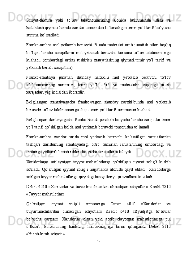 Schyot-faktura   yoki   to’lov   talabnomasining   alohida   bulinmasida   idish   va
kadoklash qiymati hamda xaridor tomonidan to’lanadigan temir yo’l tarifi bo’yicha
summa ko’rsatiladi. 
Franko-ombor mol yetkazib beruvchi. Bunda mahsulot ortib junatish bilan bogliq
bo’lgan   barcha   xarajatlarni   mol   yetkazib   beruvchi   korxona   to’lov   talabnomasiga
kushadi.   (ombordagi   ortish   tushirish   xarajatlarining   qiymati,temir   yo’l   ta'rifi   va
yetkazib berish xarajatlari). 
Franko-stantsiya   junatish   shunday   narxki.u   mol   yetkazib   beruvchi   to’lov
talabnomasining   summasi,   temir   yo’l   ta'rifi   va   mahsulotni   vagonga   ortish
xarajatlari yig’indisidan iboratdir. 
Belgilangan   stantsiyagacha   franko-vagon   shunday   narxki,bunda   mol   yetkazib
beruvchi to’lov talabnomasiga faqat temir yo’l tarifi summasini kushadi. 
Belgilangan stantsiyagacha franko Bunda junatish bo’yicha barcha xarajatlar temir
yo’l ta'rifi qo’shilgan holda mol yetkazib beruvchi tomonidan to’lanadi. 
Franko-ombor   xaridor   turida   mol   yetkazib   beruvchi   ko’rsatilgan   xarajatlardan
tashqari   xaridorning   stantsiyadagi   ortib   tushirish   ishlari,uning   ombordagi   va
omborga yetkazib berish ishlari bo’yicha xarajatlarni tulaydi. 
Xaridorlarga   sotilayotgan   tayyor   mahsulotlarga   qo’shilgan   qiymat   solig’i   kushib
sotiladi.   Qo’shilgan   qiymat   solig’i   hujjatlarda   alohida   qayd   etiladi.   Xaridorlarga
sotilgan tayyor mahsulotlarga quyidagi buxgalteriya provodkasi to’ziladi: 
Debet   4010   «Xaridorlar   va   buyurtmachilardan   olinadigan   schyotlar»   Kredit   2810
«Tayyor mahsulotlar» 
Qo’shilgan   qiymat   solig’i   summasiga   Debet   4010   «Xaridorlar   va
buyurtmachilardan   olinadigan   schyotlar»   Kredit   6410   «Byudjetga   to’lovlar
bo’yicha   qarzlar».   Xaridorlar   olgan   yoki   sotib   olayotgan   mahsulotlariga   pul
o’tkazib,   korxonaning   bankdagi   hisobvarag’iga   kirim   qilinganda   Debet   5110
«Hisob-kitob schyoti» 
41 