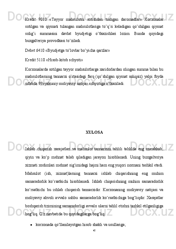 Kredit   9010   «Tayyor   mahsulotni   sotishdan   tushgan   daromadlar»   Korxonalar
sotilgan   va   qiymati   tulangan   mahsulotlariga   to’q’ri   keladigan   qo’shilgan   qiymat
solig’i   summasini   davlat   byudjetigi   o’tkazishlari   lozim.   Bunda   quyidagi
buxgalteriya provodkasi to’ziladi. 
Debet 6410 «Byudjetga to’lovlar bo’yicha qarzlar» 
Kredit 5110 «Hisob-kitob schyoti» 
Korxonalarda sotilgan tayyor mahsulotlarga xaridorlardan olingan summa bilan bu
mahsulotlarning tannarxi o’rtasidagi  farq (qo’shilgan qiymat  soliqsiz)  yalpi foyda
sifatida 99»yakuniy moliyaviy natija» schyotiga o’tkaziladi. 
XULOSA
Ishlab   chiqarish   xarajatlari   va   mahsulot   tannarxini   tahlili   tahlilda   eng   murakkab,
qiyin   va   ko‘p   mehnat   talab   qiladigan   jarayon   hisoblanadi.   Uning   buxgalteriya
xizmati xodimlari mehnat sig‘imidagi hajmi ham eng yuqori normani tashkil etadi.
Mahsulot   (ish,   xizmat)larning   tannarxi   ishlab   chiqarishning   eng   muhim
samaradorlik   ko‘rsatkichi   hisoblanadi.   Ishlab   chiqarishning   muhim   samaradorlik
ko‘rsatkichi   bu   ishlab   chiqarish   tannarxidir.   Korxonaning   moliyaviy   natijasi   va
moliyaviy   ahvoli   avvalo   ushbu   samaradorlik   ko‘rsatkichiga   bog‘liqdir.   Xarajatlar
boshqarish tizimining samaradorligi avvalo ularni tahlil etishni tashkil etilganligiga
bog‘liq. O‘z navbatida bu quyidagilarga bog‘liq:
 korxonada qo‘llanilayotgan hisob shakli va usullariga;
42 
