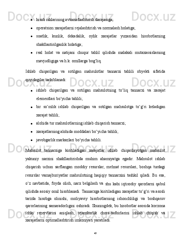  hisob ishlarining avtomatlashtirish darajasiga;
 operatsion xarajatlarni rejalashtirish va normalash holatiga;
 soatlik,   kunlik,   dekadalik,   oylik   xarajatlar   yuzasidan   hisobotlarning
shakllantirilganlik holatiga;
 real   holat   va   natijani   chuqur   tahlil   qilishda   malakali   mutaxassislarning
mavjudligiga va h.k. omillarga bog‘liq.
Ishlab   chiqarilgan   va   sotilgan   mahsulotlar   tannarxi   tahlili   obyekti   sifatida
quyidagilar tarkiblanadi:
 ishlab   chiqarilgan   va   sotilgan   mahsulotning   to‘liq   tannarxi   va   xarajat
elementlari bo‘yicha tahlili;
 bir   so‘mlik   ishlab   chiqarilgan   va   sotilgan   mahsulotga   to‘g‘ri   keladigan
xarajat tahlili;
 alohida tur mahsulotlarning ishlab chiqarish tannarxi;
 xarajatlarning alohida moddalari bo‘yicha tahlili;
 javobgarlik markazlari bo‘yicha tahlili.
Mahsulot   tannarxiga   kiritiladigan   xarajatlar   ishlab   chiqarilayotgan   mahsulot
yakuniy   narxini   shakllantirishda   muhim   ahamiyatga   egadir.   Mahsulot   ishlab
chiqarish   uchun   sarflangan   moddiy   resurslar,   mehnat   resurslari,   boshqa   turdagi
resurslar   vamajburiyatlar   mahsulotning   haqiqiy   tannarxini   tashkil   qiladi.   Bu   esa,
o‘z   navbatida,   foyda   olish,   narx   belgilash   va  
shu   kabi   iqtisodiy   qarorlarni   qabul
qilishda asosiy omil hisoblanadi. Tannarxga kiritiladigan xarajatlar to‘g‘ri va asosli
tarzda   hisobga   olinishi,   moliyaviy   hisobotlarning   ishonchliligi   va   boshqaruv
qarorlarining samaradorligini oshiradi. Shuningdek, bu hisobotlar asosida korxona
ichki   rezervlarini   aniqlash,   tejamkorlik   chora-tadbirlarini   ishlab   chiqish   va
xarajatlarni optimallashtirish imkoniyati yaratiladi. 
43 