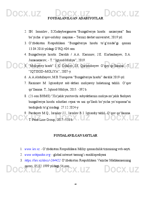 FOYDALANILGAN ADABIYOTLAR
2. SH.   Ismoilov .,   S.Xudayberganova .“Buxgalteriya   hisobi     nazariyasi”   fani
bo’yicha  o’quv-uslubiy  majmua.– Termiz davlat universitet, 201 9  yil.
3. O’zbekiston   Respublikasi   “Buxgalteriya   hisobi   to’g’risida”gi   qonuni
13.04.2016-yildagi O’RQ-404-son 
4. Buxgalteriya   hisobi:   Darslik   /   A.A.   Karimov,   J.E.   Kurbanbayev,   S.A.
Jumanazarov; - Т.:“Iqtisod-Moliya”, 2019. 
5. “Moliyaviy hisob” I. K. Ochilov, J.E. Qurbonboyev. O’quv qo’llanma. –T.:
“IQTISOD–MOLIYA”, 2007-y. 
6. A.A.Abdullayev, M.B.Yusupova “Buxgalteriya hisobi” darslik 2019-yil. 
7. Raximov   M.   Iqtisodiyot   sub`ektlari   moliyaviy   holatining   tahlili.   O‘quv
qo‘llanma. T.; Iqtisod-Moliya, 2015. -392 b.
8. (21-son BHMS) “Xo‘jalik yurituvchi subyektlarnin moliya-xo‘jalik faoliyati
buxgalteriya   hisobi   schotlari   rejasi   va   uni   qo‘llash   bo‘yicha   yo‘riqnoma”ni
tasdiqlash to‘g‘risidagi  27.12.2024-y
9. Pardayev M.Q., Isroilov J.I., Isroilov B.I. Iqtisodiy tahlil. O‘quv qo‘llanma.
T.:Print Line Group, 2017.-533 b.
FOYDALANILGAN SAYTLAR
1. www.lex.uz   - O’zbekiston Respublikasi Milliy qonunchilik tizimining veb-sayti.
2. www.wikipedia.org   - global internet tarmog’i ensiklopediyasi 
3. https://lex.uz/docs/-264422   O‘zbekiston  Respublikasi  Vazirlar  Mahkamasining
qarori, 05.02.1999 yildagi 54-son
44 