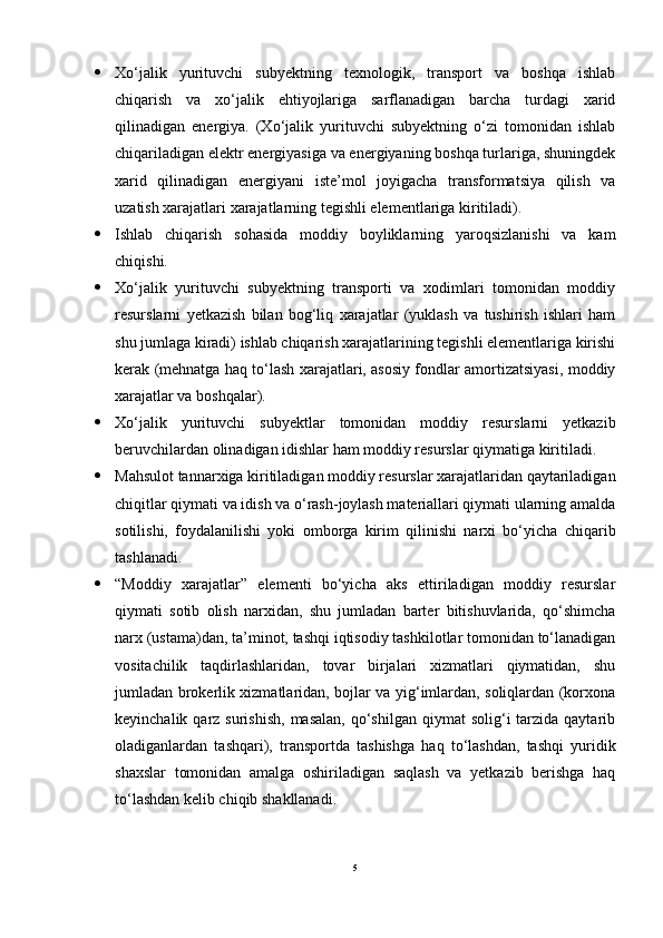  Xo‘jalik   yurituvchi   subyektning   texnologik,   transport   va   boshqa   ishlab
chiqarish   va   xo‘jalik   ehtiyojlariga   sarflanadigan   barcha   turdagi   xarid
qilinadigan   energiya.   (Xo‘jalik   yurituvchi   subyektning   o‘zi   tomonidan   ishlab
chiqariladigan elektr energiyasiga va energiyaning boshqa turlariga, shuningdek
xarid   qilinadigan   energiyani   iste’mol   joyigacha   transformatsiya   qilish   va
uzatish xarajatlari xarajatlarning tegishli elementlariga kiritiladi).
 Ishlab   chiqarish   sohasida   moddiy   boyliklarning   yaroqsizlanishi   va   kam
chiqishi.
 Xo‘jalik   yurituvchi   subyektning   transporti   va   xodimlari   tomonidan   moddiy
resurslarni   yetkazish   bilan   bog‘liq   xarajatlar   (yuklash   va   tushirish   ishlari   ham
shu jumlaga kiradi) ishlab chiqarish xarajatlarining tegishli elementlariga kirishi
kerak (mehnatga haq to‘lash xarajatlari, asosiy fondlar amortizatsiyasi, moddiy
xarajatlar va boshqalar).
 Xo‘jalik   yurituvchi   subyektlar   tomonidan   moddiy   resurslarni   yetkazib
beruvchilardan olinadigan idishlar ham moddiy resurslar qiymatiga kiritiladi.
 Mahsulot tannarxiga kiritiladigan moddiy resurslar xarajatlaridan qaytariladigan
chiqitlar qiymati va idish va o‘rash-joylash materiallari qiymati ularning amalda
sotilishi,   foydalanilishi   yoki   omborga   kirim   qilinishi   narxi   bo‘yicha   chiqarib
tashlanadi.
 “Moddiy   xarajatlar”   elementi   bo‘yicha   aks   ettiriladigan   moddiy   resurslar
qiymati   sotib   olish   narxidan,   shu   jumladan   barter   bitishuvlarida,   qo‘shimcha
narx (ustama)dan, ta’minot, tashqi iqtisodiy tashkilotlar tomonidan to‘lanadigan
vositachilik   taqdirlashlaridan,   tovar   birjalari   xizmatlari   qiymatidan,   shu
jumladan brokerlik xizmatlaridan, bojlar va yig‘imlardan, soliqlardan (korxona
keyinchalik  qarz  surishish,  masalan,   qo‘shilgan  qiymat   solig‘i  tarzida qaytarib
oladiganlardan   tashqari),   transportda   tashishga   haq   to‘lashdan,   tashqi   yuridik
shaxslar   tomonidan   amalga   oshiriladigan   saqlash   va   yetkazib   berishga   haq
to‘lashdan kelib chiqib shakllanadi.
5 