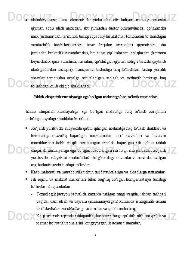  «Moddiy   xarajatlar»   elementi   bo‘yicha   aks   ettiriladigan   moddiy   resurslar
qiymati   sotib   olish   narxidan,   shu   jumladan   barter   bitishuvlarida,   qo‘shimcha
narx (ustama)dan, ta’minot, tashqi iqtisodiy tashkilotlar tomonidan to‘lanadigan
vositachilik   taqdirlashlaridan,   tovar   birjalari   xizmatlari   qiymatidan,   shu
jumladan brokerlik xizmatlaridan, bojlar va yig‘imlardan, soliqlardan (korxona
keyinchalik  qarz  surishish,  masalan,  qo‘shilgan  qiymat   solig‘i  tarzida qaytarib
oladiganlardan   tashqari),   transportda   tashishga   haq   to‘lashdan,   tashqi   yuridik
shaxslar   tomonidan   amalga   oshiriladigan   saqlash   va   yetkazib   berishga   haq
to‘lashdan kelib chiqib shakllanadi.
Ishlab chiqarish xususiyatiga ega bo‘lgan mehnatga haq to‘lash xarajatlari
Ishlab   chiqarish   xususiyatiga   ega   bo‘lgan   mehnatga   haq   to‘lash   xarajatlari
tarkibiga quyidagi moddalar kiritiladi:
 Xo‘jalik yurituvchi subyektda qabul qilingan mehnatga haq to‘lash shakllari va
tizimlariga   muvofiq   bajarilgan   narxnomalar,   tarif   stavkalari   va   lavozim
maoshlaridan   kelib   chiqib   hisoblangan   amalda   bajarilgan   ish   uchun   ishlab
chiqarish xususiyatiga ega bo‘lgan hisoblangan ish haqi, shu jumladan xo‘jalik
yurituvchi   subyektni   mukofotlash   to‘g‘risidagi   nizomlarda   nazarda   tutilgan
rag‘batlantiruvchi tusdagi to‘lovlar.
 Kasb mahorati va murabbiylik uchun tarif stavkalariga va okladlarga ustamalar.
 Ish   rejimi   va   mehnat   sharoitlari   bilan   bog‘liq   bo‘lgan   kompensatsiya   tusidagi
to‘lovlar, shu jumladan:
 Texnologik jarayon jadvalida nazarda tutilgan tungi vaqtda, ishdan tashqari
vaqtda,   dam   olish   va   bayram   (ishlanmaydigan)   kunlarda   ishlaganlik   uchun
tarif stavkalari va okladlarga ustamalar va qo‘shimcha haq;
 Ko‘p smenali rejimda ishlaganlik, kasblarni birga qo‘shib olib borganlik va
xizmat ko‘rsatish zonalarini kengaytirganlik uchun ustamalar;
6 