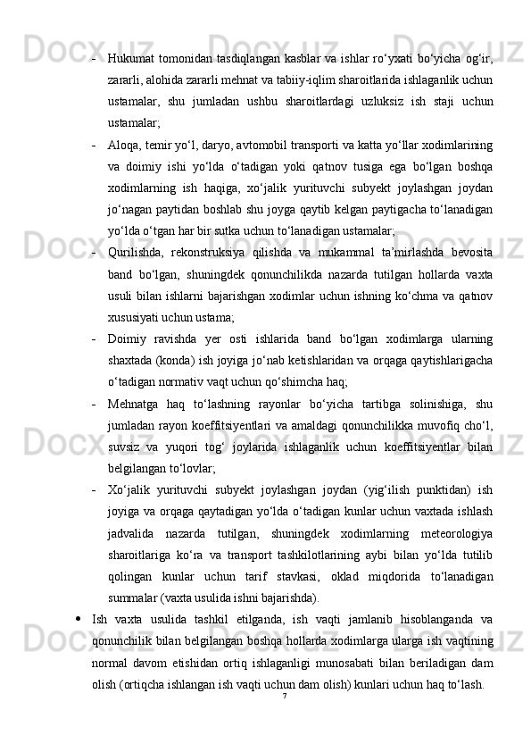  Hukumat   tomonidan  tasdiqlangan   kasblar   va  ishlar  ro‘yxati  bo‘yicha  og‘ir,
zararli, alohida zararli mehnat va tabiiy-iqlim sharoitlarida ishlaganlik uchun
ustamalar,   shu   jumladan   ushbu   sharoitlardagi   uzluksiz   ish   staji   uchun
ustamalar;
 Aloqa, temir yo‘l, daryo, avtomobil transporti va katta yo‘llar xodimlarining
va   doimiy   ishi   yo‘lda   o‘tadigan   yoki   qatnov   tusiga   ega   bo‘lgan   boshqa
xodimlarning   ish   haqiga,   xo‘jalik   yurituvchi   subyekt   joylashgan   joydan
jo‘nagan paytidan boshlab shu joyga qaytib kelgan paytigacha to‘lanadigan
yo‘lda o‘tgan har bir sutka uchun to‘lanadigan ustamalar;
 Qurilishda,   rekonstruksiya   qilishda   va   mukammal   ta’mirlashda   bevosita
band   bo‘lgan,   shuningdek   qonunchilikda   nazarda   tutilgan   hollarda   vaxta
usuli  bilan ishlarni  bajarishgan  xodimlar  uchun ishning ko‘chma va qatnov
xususiyati uchun ustama;
 Doimiy   ravishda   yer   osti   ishlarida   band   bo‘lgan   xodimlarga   ularning
shaxtada (konda) ish joyiga jo‘nab ketishlaridan va orqaga qaytishlarigacha
o‘tadigan normativ vaqt uchun qo‘shimcha haq;
 Mehnatga   haq   to‘lashning   rayonlar   bo‘yicha   tartibga   solinishiga,   shu
jumladan rayon koeffitsiyentlari va amaldagi  qonunchilikka muvofiq cho‘l,
suvsiz   va   yuqori   tog‘   joylarida   ishlaganlik   uchun   koeffitsiyentlar   bilan
belgilangan to‘lovlar;
 Xo‘jalik   yurituvchi   subyekt   joylashgan   joydan   (yig‘ilish   punktidan)   ish
joyiga va orqaga qaytadigan yo‘lda o‘tadigan kunlar uchun vaxtada ishlash
jadvalida   nazarda   tutilgan,   shuningdek   xodimlarning   meteorologiya
sharoitlariga   ko‘ra   va   transport   tashkilotlarining   aybi   bilan   yo‘lda   tutilib
qolingan   kunlar   uchun   tarif   stavkasi,   oklad   miqdorida   to‘lanadigan
summalar (vaxta usulida ishni bajarishda).
 Ish   vaxta   usulida   tashkil   etilganda,   ish   vaqti   jamlanib   hisoblanganda   va
qonunchilik bilan belgilangan boshqa hollarda xodimlarga ularga ish vaqtining
normal   davom   etishidan   ortiq   ishlaganligi   munosabati   bilan   beriladigan   dam
olish (ortiqcha ishlangan ish vaqti uchun dam olish) kunlari uchun haq to‘lash.
7 