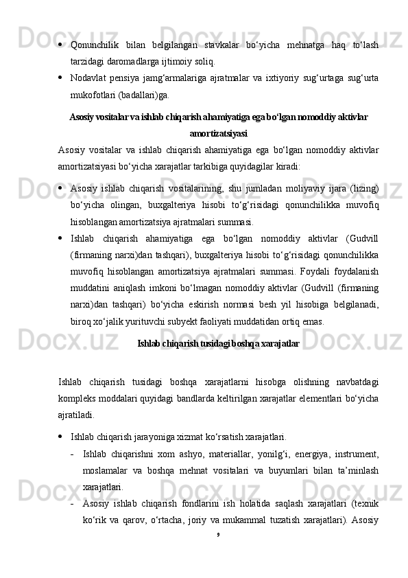  Qonunchilik   bilan   belgilangan   stavkalar   bo‘yicha   mehnatga   haq   to‘lash
tarzidagi daromadlarga ijtimoiy soliq.
 Nodavlat   pensiya   jamg‘armalariga   ajratmalar   va   ixtiyoriy   sug‘urtaga   sug‘urta
mukofotlari (badallari)ga.
Asosiy vositalar va ishlab chiqarish ahamiyatiga ega bo‘lgan nomoddiy aktivlar
amortizatsiyasi
Asosiy   vositalar   va   ishlab   chiqarish   ahamiyatiga   ega   bo‘lgan   nomoddiy   aktivlar
amortizatsiyasi bo‘yicha xarajatlar tarkibiga quyidagilar kiradi:
 Asosiy   ishlab   chiqarish   vositalarining,   shu   jumladan   moliyaviy   ijara   (lizing)
bo‘yicha   olingan,   buxgalteriya   hisobi   to‘g‘risidagi   qonunchilikka   muvofiq
hisoblangan amortizatsiya ajratmalari summasi.
 Ishlab   chiqarish   ahamiyatiga   ega   bo‘lgan   nomoddiy   aktivlar   (Gudvill
(firmaning  narxi)dan  tashqari),  buxgalteriya   hisobi   to‘g‘risidagi   qonunchilikka
muvofiq   hisoblangan   amortizatsiya   ajratmalari   summasi.   Foydali   foydalanish
muddatini   aniqlash   imkoni   bo‘lmagan   nomoddiy   aktivlar   (Gudvill   (firmaning
narxi)dan   tashqari)   bo‘yicha   eskirish   normasi   besh   yil   hisobiga   belgilanadi,
biroq xo‘jalik yurituvchi subyekt faoliyati muddatidan ortiq emas.
Ishlab chiqarish tusidagi boshqa xarajatlar
Ishlab   chiqarish   tusidagi   boshqa   xarajatlarni   hisobga   olishning   navbatdagi
kompleks moddalari   quyidagi bandlarda keltirilgan xarajatlar elementlari bo‘yicha
ajratiladi.
 Ishlab chiqarish jarayoniga xizmat ko‘rsatish xarajatlari.
 Ishlab   chiqarishni   xom   ashyo,   materiallar,   yonilg‘i,   energiya,   instrument,
moslamalar   va   boshqa   mehnat   vositalari   va   buyumlari   bilan   ta’minlash
xarajatlari.
 Asosiy   ishlab   chiqarish   fondlarini   ish   holatida   saqlash   xarajatlari   (texnik
ko‘rik   va   qarov,   o‘rtacha,   joriy   va   mukammal   tuzatish   xarajatlari).   Asosiy
9 