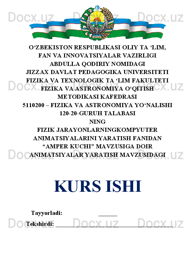 O‘ZBEKISTON RESPUBLIKASI OLIY TA ‘LIM,
FAN VA INNOVATSIYALAR VAZIRLIGI 
ABDULLA QODIRIY NOMIDAGI
JIZZAX DAVLAT PEDAGOGIKA UNIVERSITETI
FIZIKA VA TEXNOLOGIK TA ‘LIM FAKULTETI
FIZIKA VA ASTRONOMIYA O‘QITISH
METODIKASI KAFEDRASI 
5110200 – FIZIKA VA ASTRONOMIYA YO‘NALISHI
120-20-GURUH TALABASI 
NING
FIZIK JARAYONLARNINGKOMPYUTER
ANIMATSIYALARINI YARATISH FANIDAN
“AMPER KUCHI” MAVZUSIGA DOIR
ANIMATSIYALAR YARATISH MAVZUSIDAGI
KURS ISHI
Tayyorladi:  ______  Ro‘ziyeva Durdona
Tekshirdi: ______ _______________________________