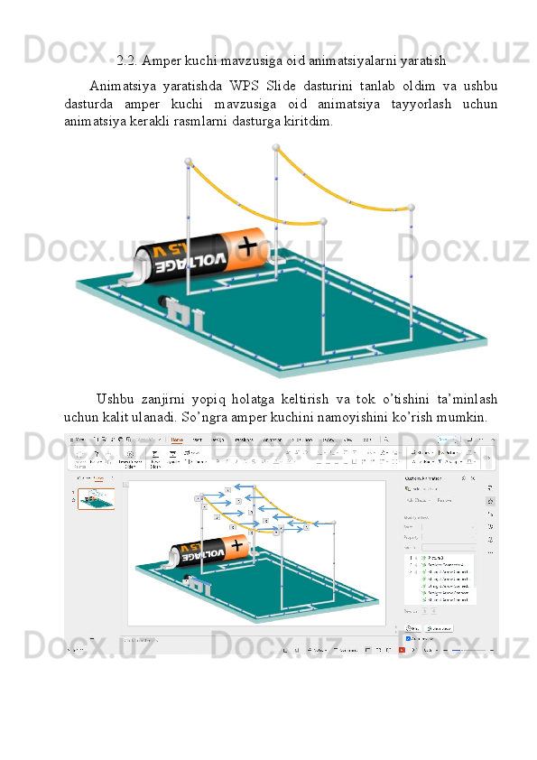2.2. Amper kuchi mavzusiga oid animatsiyalarni yaratish  
Animatsiya   yaratishda   WPS   Slide   dasturini   tanlab   oldim   va   ushbu
dasturda   amper   kuchi   mavzusiga   oid   animatsiya   tayyorlash   uchun
animatsiya kerakli rasmlarni dasturga kiritdim.
Ushbu   zanjirni   yopiq   holatga   keltirish   va   tok   o’tishini   ta’minlash
uchun kalit ulanadi. So’ngra amper kuchini namoyishini ko’rish mumkin. 