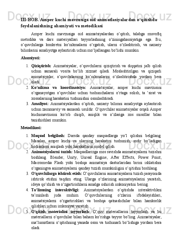 III-BOB. Amper kuchi mavzusiga oid animatlasiyalardan o‘qitishda  
foydalanishning ahamiyati va metodikasi
Amper   kuchi   mavzusiga   oid   animatsiyalardan   o‘qitish,   talabga   muvofiq
metodika   va   dars   materiyallari   tayyorlashning   o‘ziningahamiyatiga   ega.   Bu,
o‘quvchilarga   konkretni   ko‘nikmalarni   o‘rgatish,   ularni   o‘zlashtirish,   va   nazariy
bilimlarini amaliyotga aylantirish uchun mo‘ljallangan bo‘lishi mumkin.
Ahamiyati:
1. Qiziqtirish:   Animatsiyalar,   o‘quvchilarni   qiziqtirish   va   diqqatini   jalb   qilish
uchun   samarali   vosita   bo‘lib   xizmat   qiladi.   Moslashtirilgan   va   qiziqarli
animatsiyalar,   o‘quvchilarning   ko‘nikmalarini   o‘zlashtirishda   yordam   bera
oladi.
2. Ko‘nikma   va   koordinatsiya:   Animatsiyalar,   amper   kuchi   mavzusini
o‘rganayotgan   o‘quvchilar   uchun   tushunchalarni   o‘rtaga   solish,   ta   ‘sirat   va
xossalarning harakatini tushunishni osonlashtiradi.
3. Amaliyot:   Animatsiyalardan   o‘qitish,   nazariy   bilimni   amaliyotga   aylantirish
uchun zamonaviy va samarali usuldir. O‘quvchilar animatsiyalar orqali Amper
kuchimavzusini   ko‘rib   chiqib,   aniqlik   va   o‘zlariga   xos   misollar   bilan
tanishishlari mumkin.
Metodikasi:
1. Maqsad   belgilash:   Darsda   qanday   maqsadlarga   yo‘l   qilishni   belgilang.
Masalan,   amper   kuchi   va   ularning   harakatini   tushunish,   sodir   bo‘ladigan
hodisalarni aniqlash yoki harakatlarni model qilish.
2. Animatsiyalarni tuzish:  Maqsadlarizga mos ravishda animatsiyalarni tuzishni
boshlang.   Blender,   Unity,   Unreal   Engine,   After   Effects,   Power   Point,
Macromedia   Flash   yoki   boshqa   animatsiya   dasturlaridan   birini   ishlatishni
o‘rganingva animatsiyalarni qanday tuzish mumkinligini o‘qitishni boshlang.
3. O‘quvchilarga ishtirok etish:  O‘quvchilarni animatsiyalarni tuzish jarayonida
ishtirok   etishni   taqdim   eting.   Ularga   o‘zlarining   animatsiyalarini   yaratish,
ideya qo‘shish va o‘zgartirishlarni amalga oshirish imkoniyatini bering.
4. Ta‘limning   interaktivligi:   Animatsiyalardan   o‘qitishda   interaktivlikni
ta’minlash   juda   muhim.   O‘quvchilarning   o‘zlarini   ifodalayishlari,
animatsiyalarni   o‘zgartirishlari   va   boshqa   qatnashchilar   bilan   hamkorlik
qilishlari uchun imkoniyat yaratish.
5. O‘qitish   materialini   tayyorlash:   O‘quv   materiallarini   tayyorlash   va   bu
materiallarni o‘quvchilar bilan baham ko‘rishga tayyor bo‘ling. Animatsiyalar,
ma‘lumotlarni  o‘qitishning  yanada  oson  va tushunarli   bo‘lishiga  yordam  bera
oladi.