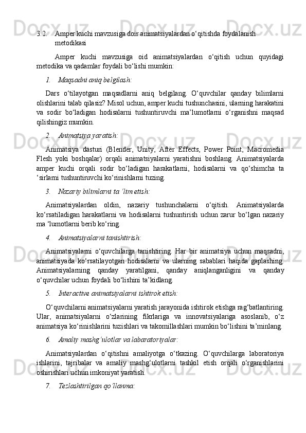 3.2. Amper kuchi mavzusiga doir animatsiyalardan o‘qitishda foydalanish 
metodikasi
Amper   kuchi   mavzusiga   oid   animatsiyalardan   o‘qitish   uchun   quyidagi
metodika va qadamlar foydali bo‘lishi mumkin:
1. Maqsadni aniq belgilash:
Dars   o‘tilayotgan   maqsadlarni   aniq   belgilang.   O‘quvchilar   qanday   bilimlarni
olishlarini talab qilasiz? Misol uchun, amper kuchi tushunchasini, ularning harakatini
va   sodir   bo‘ladigan   hodisalarni   tushuntiruvchi   ma’lumotlarni   o‘rganishni   maqsad
qilishingiz mumkin.
2. Animatsiya yaratish:
Animatsiya   dasturi   (Blender,   Unity,   After   Effects,   Power   Point,   Macromedia
Flesh   yoki   boshqalar)   orqali   animatsiyalarni   yaratishni   boshlang.   Animatsiyalarda
amper   kuchi   orqali   sodir   bo‘ladigan   harakatlarni,   hodisalarni   va   qo‘shimcha   ta
‘sirlarni tushuntiruvchi ko‘rinishlarni tuzing.
3. Nazariy bilimlarni ta ‘lim etish:
Animatsiyalardan   oldin,   nazariy   tushunchalarni   o‘qitish.   Animatsiyalarda
ko‘rsatiladigan   harakatlarni   va   hodisalarni   tushuntirish   uchun   zarur   bo‘lgan   nazariy
ma ‘lumotlarni berib ko‘ring.
4. Animatsiyalarni tanishtirish:
Animatsiyalarni   o‘quvchilarga   tanishtiring.   Har   bir   animatsiya   uchun   maqsadni,
animatsiyada   ko‘rsatilayotgan   hodisalarni   va   ularning   sabablari   haqida   gaplashing.
Animatsiyalarning   qanday   yaratilgani,   qanday   aniqlanganligini   va   qanday
o‘quvchilar uchun foydali bo‘lishini ta’kidlang.
5. Interactive animatsiyalarni ishtirok etish:
O‘quvchilarni animatsiyalarni yaratish jarayonida ishtirok etishga rag‘batlantiring.
Ular,   animatsiyalarni   o‘zlarining   fikrlariga   va   innovatsiyalariga   asoslanib,   o‘z
animatsiya ko‘rinishlarini tuzishlari va takomillashlari mumkin bo‘lishini ta’minlang.
6. Amaliy mashg‘ulotlar va labaratoriyalar:
Animatsiyalardan   o‘qitishni   amaliyotga   o‘tkazing.   O‘quvchilarga   laboratoriya
ishlarini,   tajribalar   va   amaliy   mashg‘ulotlarni   tashkil   etish   orqali   o‘rganishlarini
oshirishlari uchun imkoniyat yaratish.
7. Tezlashtirilgan qo‘llanma: