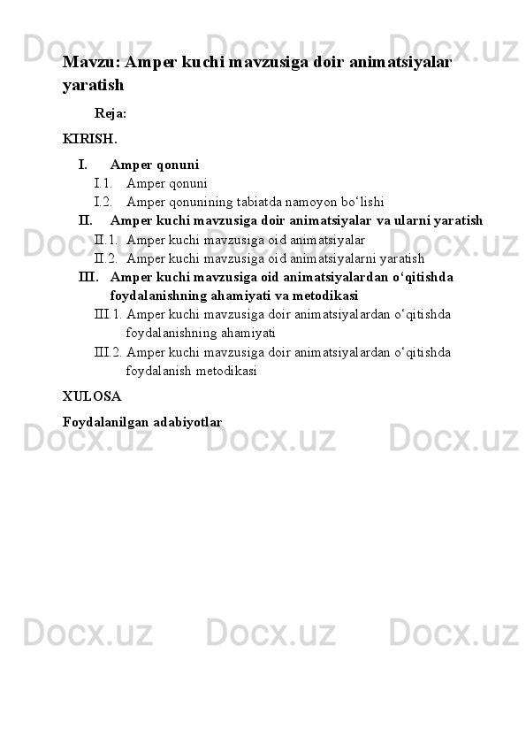 Mavzu: Amper kuchi mavzusiga doir animatsiyalar 
yaratish
Reja:
KIRISH.
I. Amper qonuni
I.1. Amper qonuni
I.2. Amper qonunining tabiatda namoyon bo‘lishi
II. Amper kuchi mavzusiga doir animatsiyalar va ularni yaratish
II.1. Amper kuchi mavzusiga oid animatsiyalar
II.2. Amper kuchi mavzusiga oid animatsiyalarni yaratish
III. Amper kuchi mavzusiga oid animatsiyalardan o‘qitishda  
foydalanishning ahamiyati va metodikasi
III.1. Amper kuchi mavzusiga doir animatsiyalardan o‘qitishda 
foydalanishning ahamiyati
III.2. Amper kuchi mavzusiga doir animatsiyalardan o‘qitishda 
foydalanish metodikasi
XULOSA
Foydalanilgan adabiyotlar