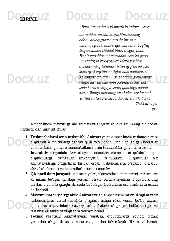 KIRISH.
                                                          Bizni hamiysha o’ylantirib keladigan yana
                                                           bir muhim masala bu yoshlarimizning 
                                                           odob –ahloqi,yurish turishi,bir so’z 
                                                           bilan aytganda dunyo qarashi bilan bog’liq
                                                           Bugun zamon shiddat bilan o’zgaryabdi.
                                                           Bu o’zgarishlarni hammadan ham ko’proq
                                                           his etadigan kim-yoshlar.Mayli,yoshlar 
                                                           o’z davrining talablari bilan uyg’un bo’lsin
                                                           lekin ayni paytda o’zligini ham unutmasin
.                                                         Biz kimmiz,qanday ulug’ zotlarning avlodimiz
                                                           degan da’vad ularninh qalbida doimo aks
                                                           sado berib o’zligiga sodiq qolishiga undab
                                                           tursin.Bunga nimaning xisobidan erishamiz?
                                                           Ta’lim va tarbiya xisobidan deya ta’kidlaydi.
                                                                                                         Sh.M.Mirziyo
yev
Amper   kuchi   mavzusiga   oid   animatsiyalar   yaratish   kurs   ishimning   bir   nechta
dolzarbliklari mavjud. Bular:
1. Tushunchalarni oson tushunish:  Animatsiyalar Amper kuchi tushunchalarini
o‘qitishda   o‘quvchilarga   qanday   qilib   ro‘y   berishi,   sodir   bo‘ladigan   hodisalar
va xossalarning o‘zaro munosabatlarini oson tushunishlariga yordam beradi.
2. Interaktiv   o‘rganish:   Animatsiyalar   interaktiv   elementlarni   qo‘shish   orqali
o‘quvchilarga   qatnashish   imkoniyatini   ta‘minlaydi.   O‘quvchilar   o‘z
animatsiyalarga   o‘zgartirish   kiritish   orqali   tushunchalarni   o‘rganib,   o‘zlarini
aktiv baholashlari va takomillashtirishlari mumkin.
3. Qiziqarli dars jarayoni:   Animatsiyalar, o‘quvchilar uchun darsni qiziqarli va
ko‘nikma   bo‘lgan   qilishga   yordam   beradi.   Animatsiyalarni   o‘quvchilarning
darslarini yanada qiziqtirish, sodir bo‘ladigan hodisalarni oson tushunish uchun
qo‘llashadi.
4. Mavzuni nazariy o‘rganish:  Animatsiyalar, amper kuchi mavzusidagi nazariy
tushunchalarni   vizual   ravishda   o‘rgatish   uchun   ideal   vosita   bo‘lib   xizmat
qiladi.   Bu   o‘quvchilarni   nazariy   tushunchalarni   o‘rgangan   holda   ko‘rgan   va
tasavvur qilganini tasdiqlashda yordam beradi.
5. Texnik   yaratish:   Animatsiyalar   yaratish,   o‘quvchilarga   so‘nggi   texnik
yaratishni   o‘rganish   uchun   zarur   rivojlanishni   ta’minlaydi.   3D   model   tuzish, 