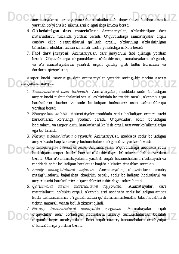 animatsiyalarni   qanday   yaratish,   harakatlarni   boshqarish   va   boshqa   texnik
yaratish bo‘yicha ko‘nikmalarni o‘rgatishga imkon beradi.
6. O‘zlashtirilgan   dars   materiallari:   Animatsiyalar,   o‘zlashtirilgan   dars
materiallarini   tuzishda   yordam   beradi.   O‘quvchilarga   animatsiyalar   orqali
qanday   qilib   o‘rganishlarini   qo‘llash   orqali,   o‘zlarining   o‘zlashtirilgan
bilimlarni olishlari uchun samarali usulni yaratishga imkon beradi.
7. Faol   dars   jarayoni:   Animatsiyalar,   dars   jarayonini   faol   qilishga   yordam
beradi.   O‘quvchilarga   o‘rganishlarini   o‘zlashtirish,   animatsiyalarni   o‘rganib,
va   o‘z   animatsiyalarini   yaratish   orqali   qanday   qilib   tadbir   korishlari   va
darslarni qiziqarliroq
Amper   kuchi   mavzusiga   doir   animatsiyalar   yaratishimning   bir   nechta   asosiy
maqsadlari mavjud:
1. Tushunchalarni   oson   tushunish:   Animatsiyalar,   moddada   sodir   bo‘ladigan
amper kuchi tushunchalarini vizual ko‘rinishda ko‘rsatish orqali, o‘quvchilarga
harakatlarni,   kuchni,   va   sodir   bo‘ladigan   hodisalarni   oson   tushunishlariga
yordam beradi.
2. Namoyishini   ko‘rish:   Animatsiyalar   moddada   sodir   bo‘ladigan   amper   kuchi
harakatlarini   ko‘rishga   yordam   beradi.   O‘quvchilar,   sodir   bo‘ladigan
hodisalarni va amper kuchi harakatlarini ko‘rish orqali tasavvur ko‘nikmalariga
ega bo‘lishadi.
3. Nazariy   tushunchalarni   o‘rganish:   Animatsiyalar,   moddada   sodir   bo‘ladigan
amper kuchi haqida nazariy tushunchalarni o‘rganishda yordam beradi. 
4. O‘zlashtirilgan   bilimlarni   olish:   Animatsiyalar,   o‘quvchilarga   moddada   sodir
bo‘ladigan   amper   kuchi   haqida   o‘zlashtirilgan   bilimlarni   olishda   yordam
beradi. Ular o‘z animatsiyalarini yaratish orqali tushunchalarini ifodalayish va
moddada sodir bo‘ladigan harakatlar haqida o‘zlarini sinashlari mumkin.
5. Amaliy   mashg‘ulotlarni   bajarish:   Animatsiyalar,   o‘quvchilarni   amaliy
mashg‘ulotlarni   bajarishga   chaqirish   orqali,   sodir   bo‘ladigan   hodisalarni   va
amper kuchi harakatlarini o‘rganishlarini oshirishga imkon beradi.
6. Qo‘shimcha   ta‘lim   materiallarini   tayyorlash:   Animatsiyalar,   dars
materiallarini   qo‘shish   orqali,   o‘quvchilarni   moddada   sodir   bo‘ladigan   amper
kuchi tushunchalarini o‘rganish uchun qo‘shimcha materiallar bilan tanishtirish
uchun samarali vosita bo‘lib xizmat qiladi.
7. Nazariy   tushunchalarni   amaliyotda   o‘rganish:   Animatsiyalar   orqali
o‘quvchilar   sodir   bo‘ladigan   hodisalarni   nazariy   tushunchalardan   boshlab
o‘rganib,   keyin   amaliyotda   qo‘llash   orqali   nazariy   tushunchalarni   amaliyotga
o‘tkazishlariga yordam beradi. 
