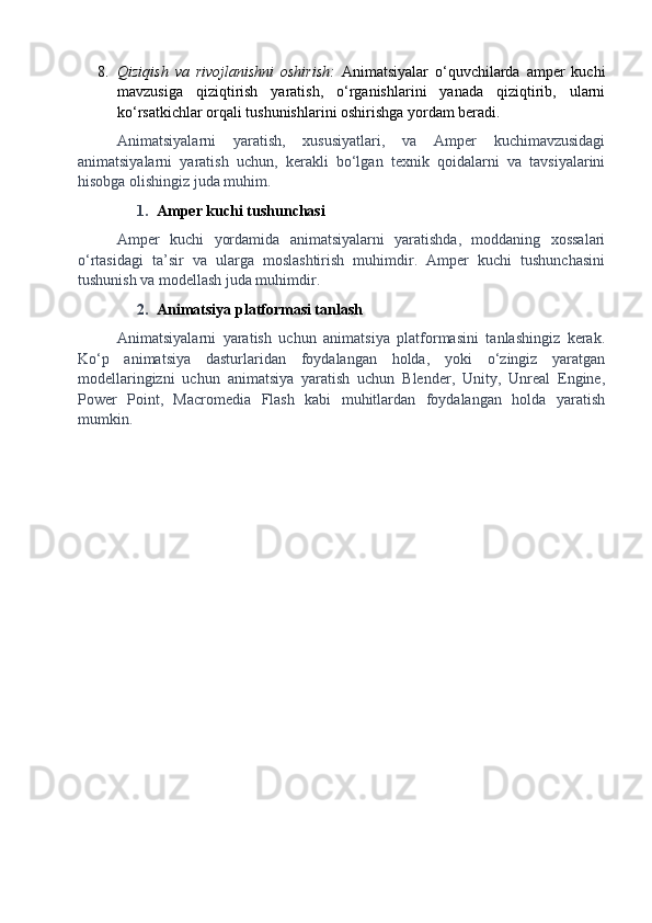 8. Qiziqish   va   rivojlanishni   oshirish:   Animatsiyalar   o‘quvchilarda   amper   kuchi
mavzusiga   qiziqtirish   yaratish,   o‘rganishlarini   yanada   qiziqtirib,   ularni
ko‘rsatkichlar orqali tushunishlarini oshirishga yordam beradi.
Animatsiyalarni   yaratish,   xususiyatlari,   va   Amper   kuchimavzusidagi
animatsiyalarni   yaratish   uchun,   kerakli   bo‘lgan   texnik   qoidalarni   va   tavsiyalarini
hisobga olishingiz juda muhim.
1. Amper kuchi tushunchasi
Amper   kuchi   yordamida   animatsiyalarni   yaratishda,   moddaning   xossalari
o‘rtasidagi   ta’sir   va   ularga   moslashtirish   muhimdir.   Amper   kuchi   tushunchasini
tushunish va modellash juda muhimdir.
2. Animatsiya platformasi tanlash
Animatsiyalarni   yaratish   uchun   animatsiya   platformasini   tanlashingiz   kerak.
Ko‘p   animatsiya   dasturlaridan   foydalangan   holda,   yoki   o‘zingiz   yaratgan
modellaringizni   uchun   animatsiya   yaratish   uchun   Blender,   Unity,   Unreal   Engine,
Power   Point,   Macromedia   Flash   kabi   muhitlardan   foydalangan   holda   yaratish
mumkin.