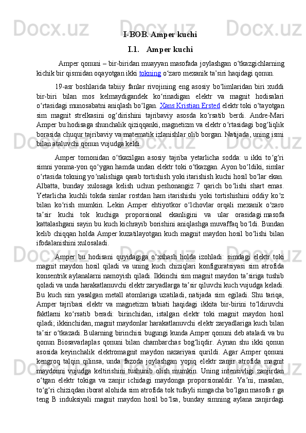 I-BOB. Amper kuchi
I.1. Amper kuchi
  Amper qonuni   – bir-biridan muayyan masofada joylashgan o tkazgichlarning	ʻ
kichik bir qismidan oqayotgan ikki   tokning   o zaro mexanik ta’siri haqidagi qonun.	
ʻ
19-asr   boshlarida   tabiiy   fanlar   rivojining   eng   asosiy   bo limlaridan   biri   xuddi	
ʻ
bir-biri   bilan   mos   kelmaydigandek   ko rinadigan   elektr   va   magnit   hodisalari	
ʻ
o rtasidagi munosabatni aniqlash bo lgan. 	
ʻ ʻ Xans Kristian Ersted  elektr toki o tayotgan	ʻ
sim   magnit   strelkasini   og dirishini   tajribaviy   asosda   ko rsatib   berdi.   Andre-Mari	
ʻ ʻ
Amper bu hodisaga shunchalik qiziqqanki, magnetizm va elektr o rtasidagi bog liqlik	
ʻ ʻ
borasida chuqur tajribaviy va matematik izlanishlar olib borgan. Natijada, uning ismi
bilan ataluvchi qonun vujudga keldi.
Amper   tomonidan   o tkazilgan   asosiy   tajriba   yetarlicha   sodda:   u   ikki   to g ri	
ʻ ʻ ʻ
simni yonma-yon qo ygan hamda undan elektr toki o tkazgan. Ayon bo ldiki, simlar	
ʻ ʻ ʻ
o rtasida tokning yo nalishiga qarab tortishish yoki itarishish kuchi hosil bo lar ekan.	
ʻ ʻ ʻ
Albatta,   bunday   xulosaga   kelish   uchun   peshonangiz   7   qarich   bo lishi   shart   emas.	
ʻ
Yetarlicha   kuchli   tokda   simlar   rostdan   ham   itarishishi   yoki   tortishishini   oddiy   ko z	
ʻ
bilan   ko rish   mumkin.   Lekin   Amper   ehtiyotkor   o lchovlar   orqali   mexanik   o zaro	
ʻ ʻ ʻ
ta sir   kuchi   tok   kuchiga   proporsional   ekanligini   va   ular   orasidagi	
ʼ   masofa
kattalashgani sayin bu kuch kichrayib borishini aniqlashga muvaffaq bo ldi. Bundan	
ʻ
kelib chiqqan holda Amper kuzatilayotgan kuch magnit maydon hosil  bo lishi bilan
ʻ
ifodalanishini xulosaladi.
Amper   bu   hodisani   quyidagiga   o xshash   holda   izohladi:   simdagi   elektr   toki	
ʻ
magnit   maydon   hosil   qiladi   va   uning   kuch   chiziqlari   konfiguratsiyasi   sim   atrofida
konsentrik aylanalarni namoyish qiladi. Ikkinchi sim magnit maydon ta siriga tushib	
ʼ
qoladi va unda harakatlanuvchi elektr zaryadlarga ta sir qiluvchi kuch vujudga keladi.	
ʼ
Bu   kuch   sim   yasalgan   metall   atomlariga   uzatiladi,   natijada   sim   egiladi.   Shu   tariqa,
Amper   tajribasi   elektr   va   magnetizm   tabiati   haqidagi   ikkita   bir-birini   to ldiruvchi	
ʻ
faktlarni   ko rsatib   beradi:   birinchidan,   istalgan   elektr   toki   magnit   maydon   hosil	
ʻ
qiladi; ikkinchidan, magnit maydonlar harakatlanuvchi elektr zaryadlariga kuch bilan
ta sir o tkazadi. Bularning birinchisi bugungi kunda Amper qonuni deb ataladi va bu	
ʼ ʻ
qonun   Biosavarlaplas   qonuni   bilan   chambarchas   bog liqdir.   Aynan   shu   ikki   qonun	
ʻ
asosida   keyinchalik   elektromagnit   maydon   nazariyasi   qurildi.   Agar   Amper   qonuni
kengroq   talqin   qilinsa,   unda   fazoda   joylashgan   yopiq   elektr   zanjir   atrofida   magnit
maydonni   vujudga   keltirishini   tushunib   olish   mumkin.   Uning   intensivligi   zanjirdan
o tgan   elektr   tokiga   va   zanjir   ichidagi   maydonga   proporsionaldir.   Ya ni,   masalan,	
ʻ ʼ
to g ri chiziqdan iborat alohida sim atrofida tok tufayli simgacha bo lgan masofa r ga
ʻ ʻ ʻ
teng   B   induksiyali   magnit   maydon   hosil   bo lsa,   bunday   simning   aylana   zanjirdagi	
ʻ