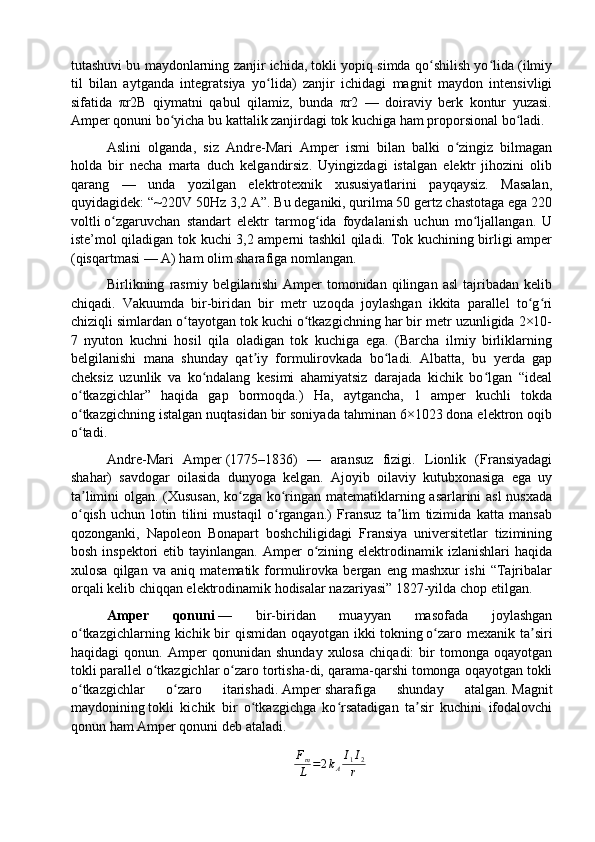 tutashuvi bu maydonlarning zanjir ichida, tokli yopiq simda qo shilish yo lida (ilmiyʻ ʻ
til   bilan   aytganda   integratsiya   yo lida)   zanjir   ichidagi   magnit   maydon   intensivligi	
ʻ
sifatida   πr2B   qiymatni   qabul   qilamiz,   bunda   πr2   —   doiraviy   berk   kontur   yuzasi.
Amper qonuni bo yicha bu kattalik zanjirdagi tok kuchiga ham proporsional bo ladi.	
ʻ ʻ
Aslini   olganda,   siz   Andre-Mari   Amper   ismi   bilan   balki   o zingiz   bilmagan	
ʻ
holda   bir   necha   marta   duch   kelgandirsiz.   Uyingizdagi   istalgan   elektr   jihozini   olib
qarang   —   unda   yozilgan   elektrotexnik   xususiyatlarini   payqaysiz.   Masalan,
quyidagidek: “~220V 50Hz 3,2 A”. Bu deganiki, qurilma 50 gertz chastotaga ega 220
voltli   o zgaruvchan   standart   elektr   tarmog ida   foydalanish   uchun   mo ljallangan.   U	
ʻ ʻ ʻ
iste’mol qiladigan tok kuchi 3,2 amperni tashkil qiladi. Tok kuchining birligi amper
(qisqartmasi — A) ham olim sharafiga nomlangan.
Birlikning   rasmiy   belgilanishi   Amper   tomonidan   qilingan   asl   tajribadan   kelib
chiqadi.   Vakuumda   bir-biridan   bir   metr   uzoqda   joylashgan   ikkita   parallel   to g ri	
ʻ ʻ
chiziqli simlardan o tayotgan tok kuchi o tkazgichning har bir metr uzunligida 2×10-	
ʻ ʻ
7   nyuton   kuchni   hosil   qila   oladigan   tok   kuchiga   ega.   (Barcha   ilmiy   birliklarning
belgilanishi   mana   shunday   qat iy   formulirovkada   bo ladi.   Albatta,   bu   yerda   gap	
ʼ ʻ
cheksiz   uzunlik   va   ko ndalang   kesimi   ahamiyatsiz   darajada   kichik   bo lgan   “ideal	
ʻ ʻ
o tkazgichlar”   haqida   gap   bormoqda.)   Ha,   aytgancha,   1   amper   kuchli   tokda	
ʻ
o tkazgichning istalgan nuqtasidan bir soniyada tahminan 6×1023 dona elektron oqib
ʻ
o tadi.
ʻ
Andre-Mari   Amper   (1775–1836)   —   аransuz   fizigi.   Lionlik   (Fransiyadagi
shahar)   savdogar   oilasida   dunyoga   kelgan.   Ajoyib   oilaviy   kutubxonasiga   ega   uy
ta limini olgan. (Xususan, ko zga ko ringan matematiklarning asarlarini asl nusxada
ʼ ʻ ʻ
o qish   uchun   lotin   tilini   mustaqil   o rgangan.)   Fransuz   ta lim   tizimida   katta   mansab
ʻ ʻ ʼ
qozonganki,   Napoleon   Bonapart   boshchiligidagi   Fransiya   universitetlar   tizimining
bosh  inspektori  etib  tayinlangan.  Amper   o zining  elektrodinamik izlanishlari   haqida	
ʻ
xulosa   qilgan   va   aniq   matematik   formulirovka   bergan   eng   mashxur   ishi   “Tajribalar
orqali kelib chiqqan elektrodinamik hodisalar nazariyasi” 1827-yilda chop etilgan.  
Amper   qonuni   —   bir-biridan   muayyan   masofada   joylashgan
o tkazgichlarning  kichik bir  qismidan  oqayotgan  ikki	
ʻ   tokning   o zaro  mexanik ta siri	ʻ ʼ
haqidagi   qonun.   Amper   qonunidan   shunday   xulosa   chiqadi:   bir   tomonga   oqayotgan
tokli   parallel   o tkazgichlar o zaro tortisha-di, qarama-qarshi tomonga oqayotgan tokli	
ʻ ʻ
o tkazgichlar   o zaro   itarishadi.	
ʻ ʻ   Amper   sharafiga   shunday   atalgan.   Magnit
maydonining   tokli   kichik   bir   o tkazgichga   ko rsatadigan   ta sir   kuchini   ifodalovchi	
ʻ ʻ ʼ
qonun ham Amper qonuni deb ataladi.
F
m
L = 2 k
A I
1 I
2
r