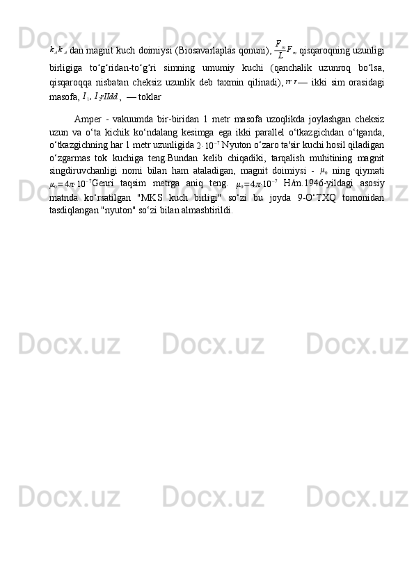 kAkA  dan magnit kuch doimiysi ( Biosavarlaplas qonuni ),   F
m
L	Fm   qisqaroqning uzunligi
birligiga   to g ridan-to g ri   simning   umumiy   kuchi   (qanchalik   uzunroq   bo lsa,	
ʻ ʻ ʻ ʻ ʻ
qisqaroqqa   nisbatan   cheksiz   uzunlik   deb   taxmin   qilinadi),   rr r
—   ikki   sim   orasidagi
masofa,  	
I1,I2rIIdd ,     — toklar
Amper   -   vakuumda   bir-biridan   1   metr   masofa   uzoqlikda   joylashgan   cheksiz
uzun   va   o‘ta   kichik   ko‘ndalang   kesimga   ega   ikki   parallel   o‘tkazgichdan   o‘tganda,
o‘tkazgichning har 1 metr uzunligida 	
2·10	–7  Nyuton o‘zaro ta'sir kuchi hosil qiladigan
o‘zgarmas   tok   kuchiga   teng.Bundan   kelib   chiqadiki,   tarqalish   muhitining   magnit
singdiruvchanligi   nomi   bilan   ham   ataladigan,   magnit   doimiysi   -   μ
0   ning   qiymati
μ
0 = 4 π· 10 – 7
Genri   taqsim   metrga   aniq   teng.  	
μ0=	4π·	10	–7   H/m.1946-yildagi   asosiy
matnda   ko‘rsatilgan   "MKS   kuch   birligi"   so‘zi   bu   joyda   9-O‘TXQ   tomonidan
tasdiqlangan "nyuton" so‘zi bilan almashtirildi. 