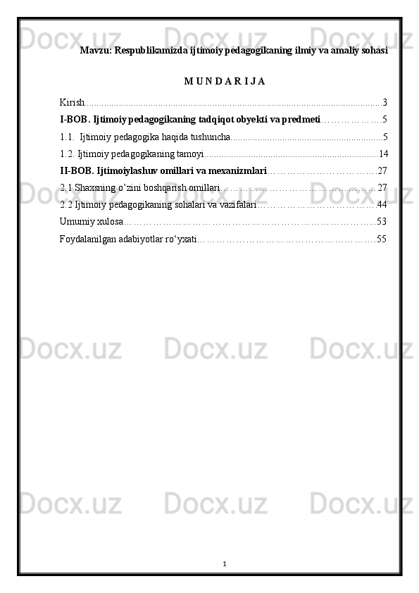 Mavzu: Respublikamizda ijtimoiy pedagogikaning ilmiy va amaliy sohasi
M U N D A R I J A
Kirish.........................................................................................................................3
I - BOB .  Ijtimoiy pedagogikaning tadqiqot obyekti va predmeti ……………….5
1.1.  Ijtimoiy pedagogika haqida tushuncha..............................................................5
1.2.  Ijtimoiy pedagogikaning tamoyi.......................................................................14
II - BOB .  Ijtimoiylashuv   omillari   va   mexanizmlari …………………………….27
2.1 Shaxsning o’zini boshqarish omillari…………………………………………27
2.2 Ijtimoiy pedagogikaning sohalari va vazifalari……………………………….44
Umumiy xulosa…………………………………………………………………...53
Foydalanilgan adabiyotlar r o‘ yxati……………………………………………….55
1 