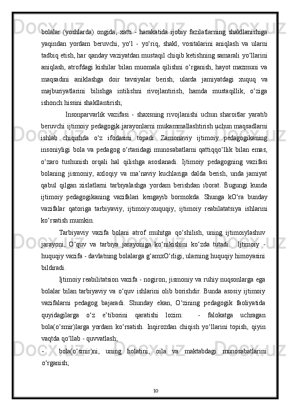 bolalar   (yoshlarda)   ongida,   xatti   -   harakatida   ijobiy   fazilatlarning   shakllanishiga
yaqindan   yordam   beruvchi,   yo‘l   -   yo‘riq,   shakl,   vositalarini   aniqlash   va   ularni
tadbiq etish, har qanday vaziyatdan mustaqil chiqib ketishning samarali yo‘llarini
aniqlash,   atrofdagi   kishilar   bilan   muomala   qilishni   o‘rganish,   hayot   mazmuni   va
maqsadini   aniklashga   doir   tavsiyalar   berish;   ularda   jamiyatdagi   xuquq   va
majburiyatlarini   bilishga   intilishni   rivojlantirish,   hamda   mustaqillik,   o‘ziga
ishonch hissini shakllantirish;  
Insonparvarlik   vazifasi   -   shaxsning   rivojlanishi   uchun   sharoitlar   yaratib
beruvchi ijtimoiy pedagogik jarayonlarni mukammallashtirish uchun maqsadlarni
ishlab   chiqishda   o‘z   ifodasini   topadi.   Zamonaviy   ijtimoiy   pedagogikaning
insoniyligi   bola   va   pedagog   o‘rtasidagi   munosabatlarni   qattiqqo‘llik   bilan   emas,
o‘zaro   tushunish   orqali   hal   qilishga   asoslanadi.   Ijtimoiy   pedagogning   vazifasi
bolaning   jismoniy,   axloqiy   va   ma’naviy   kuchlariga   dalda   berish,   unda   jamiyat
qabul   qilgan   xislatlarni   tarbiyalashga   yordam   berishdan   iborat.   Bugungi   kunda
ijtimoiy   pedagogikaning   vazifalari   kengayib   bormokda.   Shunga   kO‘ra   bunday
vazifalar   qatoriga   tarbiyaviy,   ijtimoiy-xuquqiy,   ijtimoiy   reabilatatsiya   ishlarini
ko‘rsatish mumkin.  
Tarbiyaviy   vazifa   bolani   atrof   muhitga   qo‘shilish,   uning   ijtimoiylashuv
jarayoni,   O‘quv   va   tarbiya   jarayoniga   ko‘nikishini   ko‘zda   tutadi.     Ijtimoiy   -
huquqiy vazifa - davlatning bolalarga g‘amxO‘rligi, ularning huquqiy himoyasini
bildiradi.  
Ijtimoiy reabilitatsion vazifa - nogiron, jismoniy va ruhiy nuqsonlarga ega
bolalar   bilan   tarbiyaviy   va   o‘quv   ishlarini   olib   borishdir.   Bunda   asosiy   ijtimoiy
vazifalarni   pedagog   bajaradi.   Shunday   ekan,   O‘zining   pedagogik   faoliyatida
quyidagilarga   o‘z   e’tiborini   qaratishi   lozim:     -   falokatga   uchragan
bola(o‘smir)larga   yordam   ko‘rsatish.   Inqirozdan   chiqish   yo‘llarini   topish,   qiyin
vaqtda qo‘llab - quvvatlash;  
- bola(o‘smir)ni,   uning   holatini,   oila   va   maktabdagi   munosabatlarini
o‘rganish;  
10 