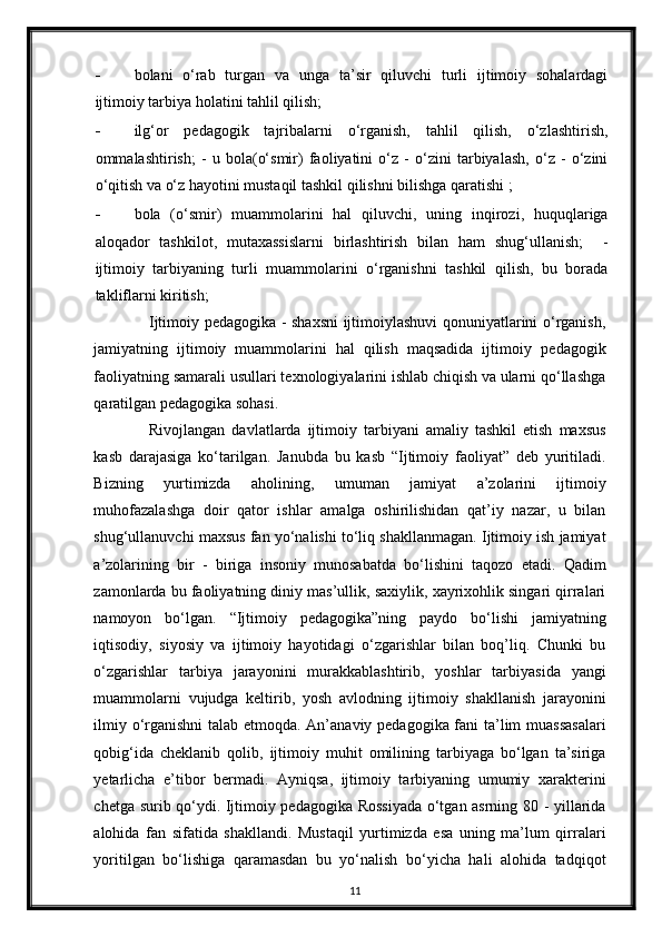 - bolani   o‘rab   turgan   va   unga   ta’sir   qiluvchi   turli   ijtimoiy   sohalardagi
ijtimoiy tarbiya holatini tahlil qilish;  
- ilg‘or   pedagogik   tajribalarni   o‘rganish,   tahlil   qilish,   o‘zlashtirish,
ommalashtirish;   -   u   bola(o‘smir)   faoliyatini   o‘z   -   o‘zini   tarbiyalash,   o‘z   -   o‘zini
o‘qitish va o‘z hayotini mustaqil tashkil qilishni bilishga qaratishi ;  
- bola   (o‘smir)   muammolarini   hal   qiluvchi,   uning   inqirozi,   huquqlariga
aloqador   tashkilot,   mutaxassislarni   birlashtirish   bilan   ham   shug‘ullanish;     -
ijtimoiy   tarbiyaning   turli   muammolarini   o‘rganishni   tashkil   qilish,   bu   borada
takliflarni kiritish; 
Ijtimoiy p е dagogika - shaxsni ijtimoiylashuvi qonuniyatlarini o‘rganish,
jamiyatning   ijtimoiy   muammolarini   hal   qilish   maqsadida   ijtimoiy   p е dagogik
faoliyatning samarali usullari t е xnologiyalarini ishlab chiqish va ularni qo‘llashga
qaratilgan p е dagogika sohasi. 
Rivojlangan   davlatlarda   ijtimoiy   tarbiyani   amaliy   tashkil   etish   maxsus
kasb   darajasiga   ko‘tarilgan.   Janubda   bu   kasb   “Ijtimoiy   faoliyat”   deb   yuritiladi.
Bizning   yurtimizda   aholining,   umuman   jamiyat   a’zolarini   ijtimoiy
muhofazalashga   doir   qator   ishlar   amalga   oshirilishidan   qat’iy   nazar,   u   bilan
shug‘ullanuvchi maxsus fan yo‘nalishi to‘liq shakllanmagan. Ijtimoiy ish jamiyat
a’zolarining   bir   -   biriga   insoniy   munosabatda   bo‘lishini   taqozo   etadi.   Qadim
zamonlarda bu faoliyatning diniy mas’ullik, saxiylik, xayrixohlik singari qirralari
namoyon   bo‘lgan.   “Ijtimoiy   pedagogika”ning   paydo   bo‘lishi   jamiyatning
iqtisodiy,   siyosiy   va   ijtimoiy   hayotidagi   o‘zgarishlar   bilan   boq’liq.   Chunki   bu
o‘zgarishlar   tarbiya   jarayonini   murakkablashtirib,   yoshlar   tarbiyasida   yangi
muammolarni   vujudga   keltirib,   yosh   avlodning   ijtimoiy   shakllanish   jarayonini
ilmiy o‘rganishni  talab etmoqda. An’anaviy pedagogika fani ta’lim muassasalari
qobig‘ida   cheklanib   qolib,   ijtimoiy   muhit   omilining   tarbiyaga   bo‘lgan   ta’siriga
yetarlicha   e’tibor   bermadi.   Ayniqsa,   ijtimoiy   tarbiyaning   umumiy   xarakterini
chetga surib qo‘ydi. Ijtimoiy pedagogika Rossiyada o‘tgan asrning 80 - yillarida
alohida   fan   sifatida   shakllandi.   Mustaqil   yurtimizda   esa   uning   ma’lum   qirralari
yoritilgan   bo‘lishiga   qaramasdan   bu   yo‘nalish   bo‘yicha   hali   alohida   tadqiqot
11 
