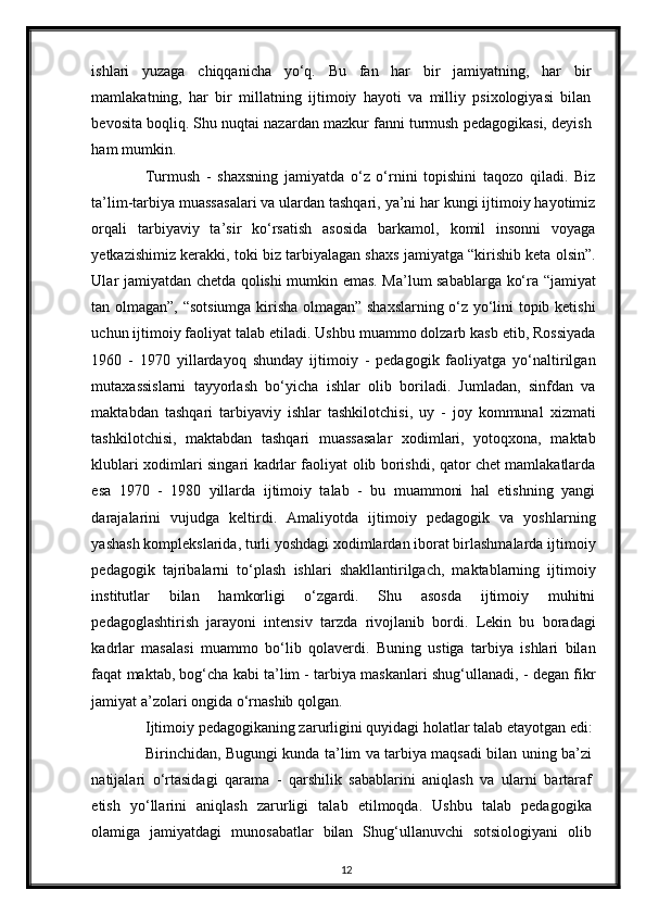 ishlari   yuzaga   chiqqanicha   yo‘q.   Bu   fan   har   bir   jamiyatning,   har   bir
mamlakatning,   har   bir   millatning   ijtimoiy   hayoti   va   milliy   psixologiyasi   bilan
bevosita boqliq. Shu nuqtai nazardan mazkur fanni turmush pedagogikasi, deyish
ham mumkin.  
Turmush   -   shaxsning   jamiyatda   o‘z   o‘rnini   topishini   taqozo   qiladi.   Biz
ta’lim-tarbiya muassasalari va ulardan tashqari, ya’ni har kungi ijtimoiy hayotimiz
orqali   tarbiyaviy   ta’sir   ko‘rsatish   asosida   barkamol,   komil   insonni   voyaga
yetkazishimiz kerakki, toki biz tarbiyalagan shaxs jamiyatga “kirishib keta olsin”.
Ular jamiyatdan chetda qolishi mumkin emas. Ma’lum sabablarga ko‘ra “jamiyat
tan olmagan”, “sotsiumga kirisha olmagan” shaxslarning o‘z yo‘lini topib ketishi
uchun ijtimoiy faoliyat talab etiladi. Ushbu muammo dolzarb kasb etib, Rossiyada
1960   -   1970   yillardayoq   shunday   ijtimoiy   -   pedagogik   faoliyatga   yo‘naltirilgan
mutaxassislarni   tayyorlash   bo‘yicha   ishlar   olib   boriladi.   Jumladan,   sinfdan   va
maktabdan   tashqari   tarbiyaviy   ishlar   tashkilotchisi,   uy   -   joy   kommunal   xizmati
tashkilotchisi,   maktabdan   tashqari   muassasalar   xodimlari,   yotoqxona,   maktab
klublari xodimlari singari kadrlar faoliyat olib borishdi, qator chet mamlakatlarda
esa   1970   -   1980   yillarda   ijtimoiy   talab   -   bu   muammoni   hal   etishning   yangi
darajalarini   vujudga   keltirdi.   Amaliyotda   ijtimoiy   pedagogik   va   yoshlarning
yashash komplekslarida, turli yoshdagi xodimlardan iborat birlashmalarda ijtimoiy
pedagogik   tajribalarni   to‘plash   ishlari   shakllantirilgach,   maktablarning   ijtimoiy
institutlar   bilan   hamkorligi   o‘zgardi.   Shu   asosda   ijtimoiy   muhitni
pedagoglashtirish   jarayoni   intensiv   tarzda   rivojlanib   bordi.   Lekin   bu   boradagi
kadrlar   masalasi   muammo   bo‘lib   qolaverdi.   Buning   ustiga   tarbiya   ishlari   bilan
faqat maktab, bog‘cha kabi ta’lim - tarbiya maskanlari shug‘ullanadi, - degan fikr
jamiyat a’zolari ongida o‘rnashib qolgan.  
Ijtimoiy pedagogikaning zarurligini quyidagi holatlar talab etayotgan edi:
Birinchidan, Bugungi kunda ta’lim va tarbiya maqsadi bilan uning ba’zi
natijalari   o‘rtasidagi   qarama   -   qarshilik   sabablarini   aniqlash   va   ularni   bartaraf
etish   yo‘llarini   aniqlash   zarurligi   talab   etilmoqda.   Ushbu   talab   pedagogika
olamiga   jamiyatdagi   munosabatlar   bilan   Shug‘ullanuvchi   sotsiologiyani   olib
12 