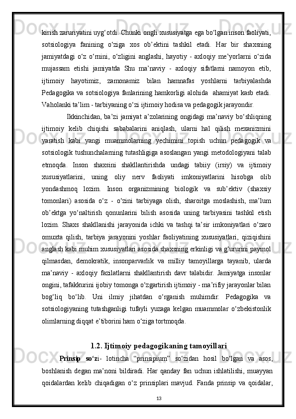 kirish zaruriyatini uyg‘otdi. Chunki ongli xususiyatga ega bo‘lgan inson faoliyati,
sotsiologiya   fanining   o‘ziga   xos   ob’ektini   tashkil   etadi.   Har   bir   shaxsning
jamiyatdagi   o‘z   o‘rnini,   o‘zligini   anglashi,   hayotiy   -   axloqiy   me’yorlarni   o‘zida
mujassam   etishi   jamiyatda   Shu   ma’naviy   -   axloqiy   sifatlarni   namoyon   etib,
ijtimoiy   hayotimiz,   zamonamiz   bilan   hamnafas   yoshlarni   tarbiyalashda
Pedagogika va sotsiologiya fanlarining hamkorligi alohida   ahamiyat  kasb etadi.
Vaholanki ta’lim - tarbiyaning o‘zi ijtimoiy hodisa va pedagogik jarayondir. 
Ikkinchidan,   ba’zi   jamiyat   a’zolarining   ongidagi   ma’naviy   bo‘shliqning
ijtimoiy   kelib   chiqishi   sababalarini   aniqlash,   ularni   hal   qilish   mexanizmini
yaratish   kabi   yangi   muammolarning   yechimini   topish   uchun   pedagogik   va
sotsiologik  tushunchalarning   tutashligiga  asoslangan   yangi   metodologiyani   talab
etmoqda.   Inson   shaxsini   shakllantirishda   undagi   tabiiy   (irsiy)   va   ijtimoiy
xususiyatlarini,   uning   oliy   nerv   faoliyati   imkoniyatlarini   hisobga   olib
yondashmoq   lozim.   Inson   organizmining   biologik   va   sub’ektiv   (shaxsiy
tomonlari)   asosida   o‘z   -   o‘zini   tarbiyaga   olish,   sharoitga   moslashish,   ma’lum
ob’ektga   yo‘naltirish   qonunlarini   bilish   asosida   uning   tarbiyasini   tashkil   etish
lozim.   Shaxs   shakllanishi   jarayonida   ichki   va   tashqi   ta’sir   imkoniyatlari   o‘zaro
omuxta   qilish,   tarbiya   jarayonini   yoshlar   faoliyatining   xususiyatlari,   qiziqishini
anglash kabi muhim xususiyatlari asosida shaxsning erkinligi va g‘ururini paymol
qilmasdan,   demokratik,   insonparvarlik   va   milliy   tamoyillarga   tayanib,   ularda
ma’naviy   -   axloqiy   fazilatlarni   shakllantirish   davr   talabidir.   Jamiyatga   insonlar
ongini, tafakkurini ijobiy tomonga o‘zgartirish ijtimoiy - ma’rifiy jarayonlar bilan
bog‘liq   bo‘lib.   Uni   ilmiy   jihatdan   o‘rganish   muhimdir.   Pedagogika   va
sotsiologiyaning   tutashganligi   tufayli   yuzaga   kelgan   muammolar   o‘zbekistonlik
olimlarning diqqat e’tiborini ham o‘ziga tortmoqda.
1.2.  Ijtimoiy pedagogikaning tamoyillari
Prinsip   so‘z i-   lotincha   “prinsipium”   so‘zidan   hosil   bo‘lgan   va   asos,
boshlanish   degan   ma’noni   bildiradi.   Har   qanday   fan   uchun   ishlatilishi,   muayyan
qoidalardan   k е lib   chiqadigan   o‘z   prinsiplari   mavjud.   Fanda   prinsip   va   qoidalar,
13 
