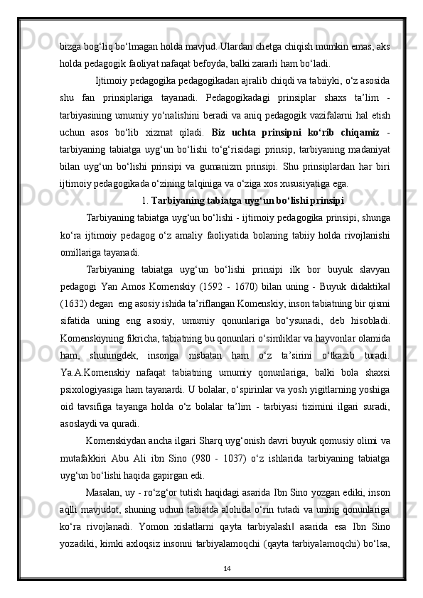 bizga bog‘liq bo‘lmagan holda mavjud. Ulardan ch е tga chiqish mumkin emas, aks
holda p е dagogik faoliyat nafaqat b е foyda, balki zararli ham bo‘ladi. 
Ijtimoiy p е dagogika p е dagogikadan ajralib chiqdi va tabiiyki, o‘z asosida
shu   fan   prinsiplariga   tayanadi.   P е dagogikadagi   prinsiplar   shaxs   ta’lim   -
tarbiyasining  umumiy yo‘nalishini  b е radi  va  aniq p е dagogik vazifalarni  hal  etish
uchun   asos   bo‘lib   xizmat   qiladi.   Biz   uchta   prinsipni   ko‘rib   chiqamiz   -
tarbiyaning   tabiatga   uyg‘un   bo‘lishi   to‘g‘risidagi   prinsip,   tarbiyaning   madaniyat
bilan   uyg‘un   bo‘lishi   prinsipi   va   gumanizm   prinsipi.   Shu   prinsiplardan   har   biri
ijtimoiy p е dagogikada o‘zining talqiniga va o‘ziga xos xususiyatiga ega.
1.   Tarbiyaning tabiatga uyg‘un bo‘lishi prinsipi
Tarbiyaning tabiatga uyg‘un bo‘lishi - ijtimoiy p е dagogika prinsipi, shunga
ko‘ra   ijtimoiy   p е dagog   o‘z   amaliy   faoliyatida   bolaning   tabiiy   holda   rivojlanishi
omillariga tayanadi. 
Tarbiyaning   tabiatga   uyg‘un   bo‘lishi   prinsipi   ilk   bor   buyuk   slavyan
p е dagogi   Yan   Amos   Kom е nskiy   (1592   -   1670)   bilan   uning   -   Buyuk   didaktika‖
(1632) d е gan  eng asosiy ishida ta’riflangan Kom е nskiy, inson tabiatning bir qismi
sifatida   uning   eng   asosiy,   umumiy   qonunlariga   bo‘ysunadi,   d е b   hisobladi.
Kom е nskiyning fikricha, tabiatning bu qonunlari o‘simliklar va hayvonlar olamida
ham,   shuningd е k,   insonga   nisbatan   ham   o‘z   ta’sirini   o‘tkazib   turadi.
Ya.A.Kom е nskiy   nafaqat   tabiatning   umumiy   qonunlariga,   balki   bola   shaxsi
psixologiyasiga ham tayanardi. U bolalar, o‘spirinlar va yosh yigitlarning yoshiga
oid   tavsifiga   tayanga   holda   o‘z   bolalar   ta’lim   -   tarbiyasi   tizimini   ilgari   suradi,
asoslaydi va quradi. 
Kom е nskiydan ancha ilgari Sharq uyg‘onish davri buyuk qomusiy olimi va
mutafakkiri   Abu   Ali   ibn   Sino   (980   -   1037)   o‘z   ishlarida   tarbiyaning   tabiatga
uyg‘un bo‘lishi haqida gapirgan edi. 
Masalan, uy - ro‘zg‘or tutish haqidagi asarida Ibn Sino yozgan ediki, inson
aqlli mavjudot, shuning uchun tabiatda alohida o‘rin tutadi va uning qonunlariga
ko‘ra   rivojlanadi.   Yomon   xislatlarni   qayta   tarbiyalash   asarida   esa   Ibn   Sino	
‖
yozadiki, kimki axloqsiz insonni tarbiyalamoqchi  (qayta tarbiyalamoqchi) bo‘lsa,
14 