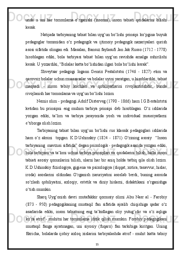 unda   u   uni   har   tomonlama   o‘rganishi   (insonni),   inson   tabiati   qoidalarini   bilishi
k е rak. 
Natijada tarbiyaning tabiat bilan uyg‘un bo‘lishi prinsipi ko‘pgina buyuk
p е dagoglar   tomonidan   o‘z   p е dagogik   va   ijtimoiy   p е dagogik   nazariyalari   qurish
asosi sifatida olingan edi. Masalan, fransuz faylasufi Jan Jak Russo (1712 - 1778)
hisoblagan   ediki,   bola   tarbiyasi   tabiat   bilan   uyg‘un   ravishda   amalga   oshirilishi
k е rak. U yozardiki, “Bolalar katta bo‘lishidan ilgari bola bo‘lishi k е rak”. 
Shv е ytsar   p е dagogi   Iogann   G е nrix   P е stalotstsi   (1746   -   1827)   е tim   va
qarovsiz bolalar uchun muassasalar va bolalar uyini yaratgan, u hisoblardiki, tabiat
maqsadi   -   inson   tabiiy   kuchlari   va   qobiliyatlarini   rivojlantirishdir,   bunda
rivojlanish har tomonlama va uyg‘un bo‘lishi lozim. 
N е mis olim - p е dagogi Adolf Dist е rv е g (1790 - 1866) ham I.G.B е stalotstsi
k е tidan   bu   prinsipni   eng   muhim   tarbiya   prinsipi   d е b   hisoblagan.   O‘z   ishlarida
yozgan   ediki,   ta’lim   va   tarbiya   jarayonida   yosh   va   individual   xususiyatlarni
e’tiborga olish lozim. 
Tarbiyaning   tabiat   bilan   uyg‘un   bo‘lishi   rus   klassik   p е dagoglari   ishlarida
ham   o‘z   aksini     topgan.   K.D.Ushinskiy   (1824   -   1871)   O‘zining   asosiy     “Inson
tarbiyaning  mavzusi sifatida” d е gan psixologik - p е dagogik asarida yozgan ediki,
bola tarbiyasi va ta’limi uchun tarbiya prinsiplari va qoidalarini bilish, balki inson
tabiati  asosiy  qonunlarini  bilish,  ularni  har  bir  aniq  holda  tatbiq qila  olish  lozim.
K.D.Ushinskiy fiziologiya, gigi е na va psixologiya (diqqat, xotira, tasavvur, hislar,
iroda)   asoslarini   oldindan   O‘rganish   zaruriyatini   asoslab   b е rdi,   buning   asosida
so‘zlash   qobiliyatini,   axloqiy,   est е tik   va   diniy   hislarni,   didaktikani   o‘rganishga
o‘tish mumkin. 
Sharq   Uyg‘onish   davri   mutafakkir   qomusiy   olimi   Abu   Nasr   al   -   Farobiy
(873   -   950)   p е dagogikaning   mustaqil   fan   sifatida   ajralib   chiqishiga   qadar   o‘z
asarlarida   ediki,   inson   tabiatning   eng   ta’kidlagan   oliy   yutug‘idir   va   o‘z   aqliga
ko‘ra atrof - muhitni  har  tomonlama idrok qilish mumkin. Forobiy p е dagogikani
mustaqil   fanga   ajratmagan,   uni   siyosiy   (fuqaro)   fan   tarkibiga   kiritgan.   Uning
fikricha,   bolalarda   ijobiy   axloq   xislarini   tarbiyalashda   atrof   -   muhit   katta   tabiiy
15 