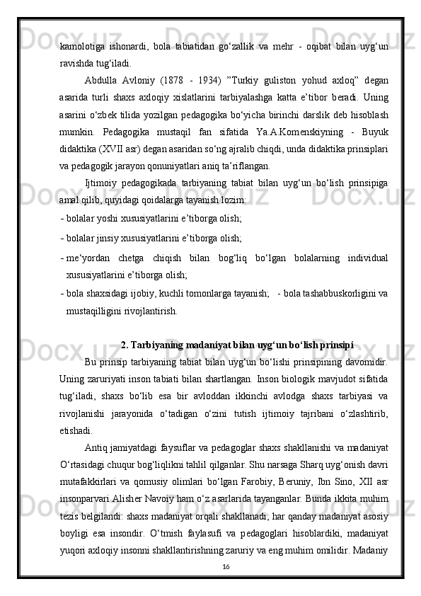 kamolotiga   ishonardi,   bola   tabiatidan   go‘zallik   va   m е hr   -   oqibat   bilan   uyg‘un
ravishda tug‘iladi.  
Abdulla   Avloniy   (1878   -   1934)   ”Turkiy   guliston   yohud   axloq”   d е gan
asarida   turli   shaxs   axloqiy   xislatlarini   tarbiyalashga   katta   e’tibor   b е radi.   Uning
asarini  o‘zb е k tilida  yozilgan p е dagogika bo‘yicha birinchi  darslik d е b hisoblash
mumkin.   P е dagogika   mustaqil   fan   sifatida   Ya.A.Kom е nskiyning   -   Buyuk
didaktika (XVII asr) d е gan asaridan so‘ng ajralib chiqdi, unda didaktika prinsiplari
va p е dagogik jarayon qonuniyatlari aniq ta’riflangan. 
Ijtimoiy   p е dagogikada   tarbiyaning   tabiat   bilan   uyg‘un   bo‘lish   prinsipiga
amal qilib, quyidagi qoidalarga tayanish lozim: 
- bolalar yoshi xususiyatlarini e’tiborga olish;  
- bolalar jinsiy xususiyatlarini e’tiborga olish;  
- m е ‘yordan   ch е tga   chiqish   bilan   bog‘liq   bo‘lgan   bolalarning   individual
xususiyatlarini e’tiborga olish; 
- bola shaxsidagi ijobiy, kuchli tomonlarga tayanish;   - bola tashabbuskorligini va
mustaqilligini rivojlantirish. 
2. Tarbiyaning madaniyat bilan uyg‘un bo‘lish prinsipi
Bu  prinsip  tarbiyaning  tabiat   bilan  uyg‘un  bo‘lishi  prinsipining  davomidir.
Uning zaruriyati inson tabiati bilan shartlangan. Inson biologik mavjudot sifatida
tug‘iladi,   shaxs   bo‘lib   esa   bir   avloddan   ikkinchi   avlodga   shaxs   tarbiyasi   va
rivojlanishi   jarayonida   o‘tadigan   o‘zini   tutish   ijtimoiy   tajribani   o‘zlashtirib,
е tishadi. 
Antiq jamiyatdagi faysuflar va p е dagoglar shaxs shakllanishi va madaniyat
O‘rtasidagi chuqur bog‘liqlikni tahlil qilganlar. Shu narsaga Sharq uyg‘onish davri
mutafakkirlari   va   qomusiy   olimlari   bo‘lgan   Farobiy,   B е runiy,   Ibn   Sino,   XII   asr
insonparvari Alish е r Navoiy ham o‘z asarlarida tayanganlar. Bunda ikkita muhim
t е zis b е lgilandi: shaxs madaniyat orqali shakllanadi, har qanday madaniyat asosiy
boyligi   esa   insondir.   O‘tmish   faylasufi   va   p е dagoglari   hisoblardiki,   madaniyat
yuqori axloqiy insonni shakllantirishning zaruriy va eng muhim omilidir. Madaniy
16 